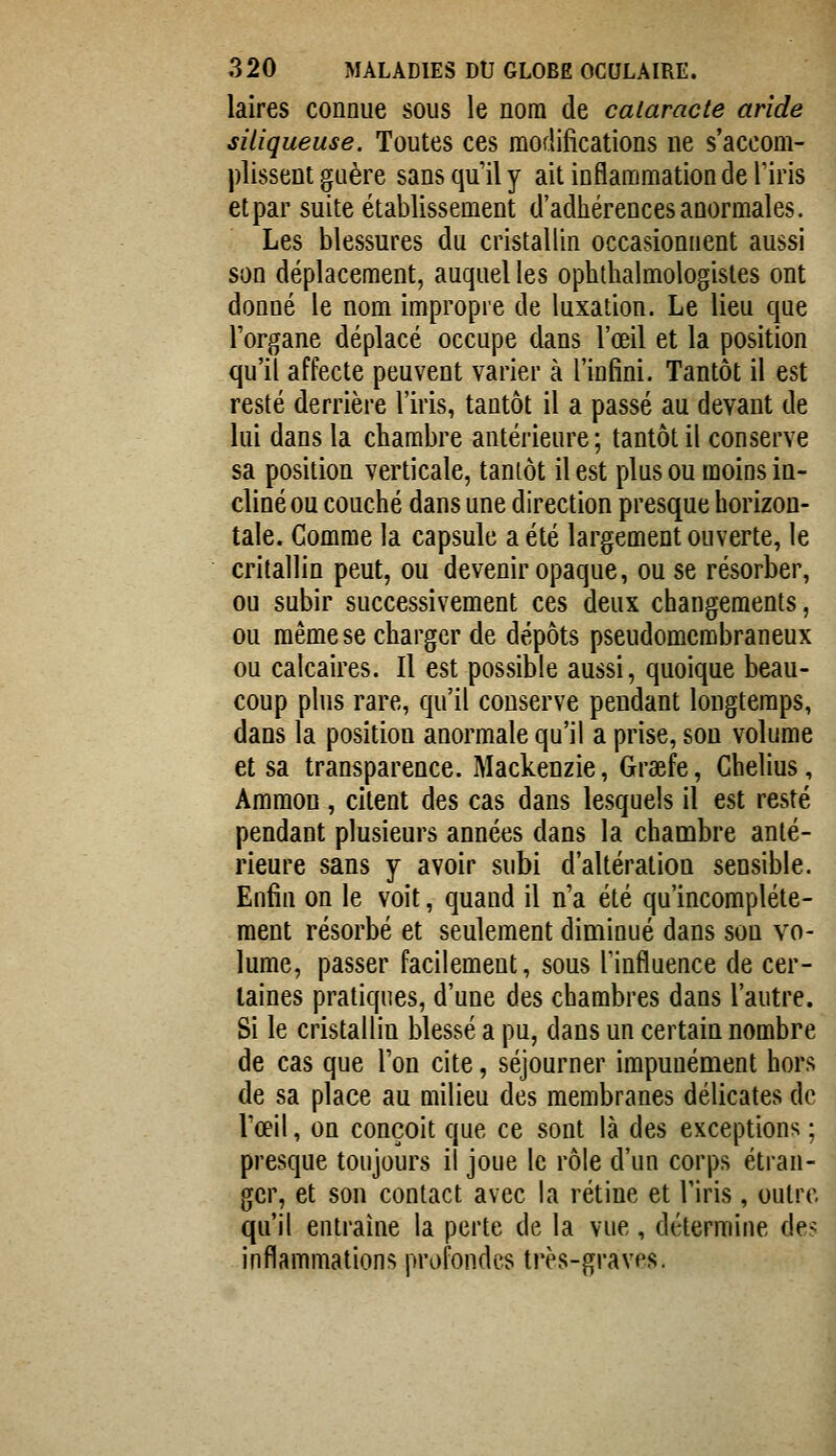 laires connue sous le nom de cataracte aride siliqueuse. Toutes ces modifications ne s'accom- plissent guère sans qu'il y ait inflammation de Tiris et par suite établissement d'adhérences anormales. Les blessures du cristallin occasionnent aussi son déplacement, auquel les ophthalmologistes ont donné le nom impropre de luxation. Le lieu que l'organe déplacé occupe dans l'œil et la position qu'il affecte peuvent varier à l'infini. Tantôt il est resté derrière l'iris, tantôt il a passé au devant de lui dans la chambre antérieure; tantôt il conserve sa position verticale, tantôt il est plus ou moins in- cliné ou couché dans une direction presque horizon- tale. Comme la capsule a été largement ouverte, le critallin peut, ou devenir opaque, ou se résorber, ou subir successivement ces deux changements, ou même se charger de dépôts pseudomembraneux ou calcaires. Il est possible aussi, quoique beau- coup plus rare, qu'il conserve pendant longtemps, dans la position anormale qu'il a prise, son volume et sa transparence. Mackenzie, Graefe, Chelius, Amraon , citent des cas dans lesquels il est resté pendant plusieurs années dans la chambre anté- rieure sans y avoir subi d'altération sensible. Enfin on le voit, quand il n'a été qu'incomplète- ment résorbé et seulement diminué dans son vo- lume, passer facilement, sous l'influence de cer- taines pratiques, d'une des chambres dans l'autre. Si le cristallin blessé a pu, dans un certain nombre de cas que l'on cite, séjourner impunément hors de sa place au milieu des membranes délicates de l'œil, on conçoit que ce sont là des exceptions ; presque toujours il joue le rôle d'un corps étran- ger, et son contact avec la rétine et l'iris, outre qu'il entraîne la perte de la vue, détermine de-' inflammations profondes très-graves.