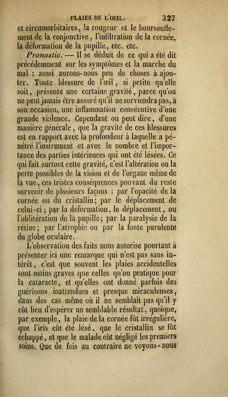 et circumorbitaircs, la rougeur et le boursoufle- ment de la conjonctive, l'infiltration de la cornée, la déformation de la pupille, etc. etc. Pronostic. — Il se déduit de ce qui a été dit précédemment sur les symptômes et la marche du mal : aussi aurons-nous peu de choses à ajou- ter. Toute blessure de l'œil, si petite qu'elle soit, présente une certaine gravité, parce qu'on ne peut jamais être assuré qu'il ne surviendra pas, à son occasion, une inflammation consécutive d'une grande violence. Cependant ou peut dire, d'une manière générale, que la gravité de ces blessures est en rapport avec la profondeur à laquelle a pé- nétré l'instrument et avec le nombre et l'impor- tance des parties intérieures qui ont été lésées. Ce qui fait surtout cette gravité, c'est l'altération ou la perte possibles de la vision et de l'organe même de la vue, ces tristes conséquences pouvant du reste survenir de plusieurs façons : par l'opacité de la cornée ou du cristallin; par le déplacement de celui-ci ; par la déformation, le déplacement, ou l'oblitération de la pupille; par la paralysie de la rétine ; par l'atrophie ou par la fonte purulente du globe oculaire. L'observation des faits nous autorise pourtant à présenter ici une remarque qui n'est pas sans in- térêt, c'est que souvent les plaies accidentelles sont moins graves que celles qu'on pratique pour la cataracte, et qu'elles ont donné parfois des guérisons inattendues et presque miraculeuses, dans des cas même où il ne semblait pas qu'il y eût lieu d'espérer un semblable résultat, quoique, par exemple, la plaie de la cornée fiit irrégulière, que l'iris eût été lésé, que le cristallin se fût échappé, et que le malade eût négligé les premiers soins. Que de fois au contraire ne voyons-nous