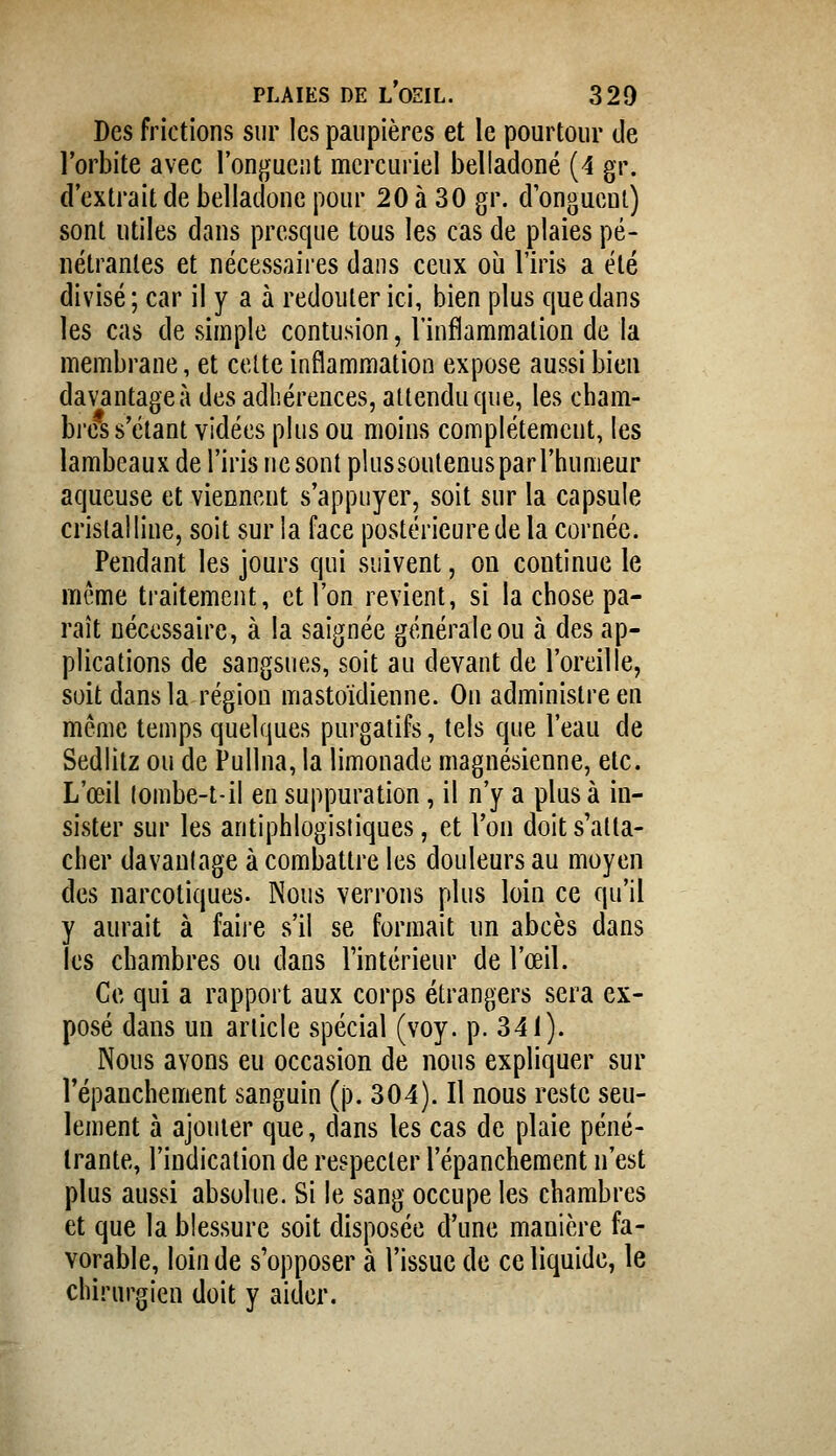 Des frictions sur les paupières et le pourtour de l'orbite avec l'onguent mcrcuriel belladone (4 gr. d'extrait de belladone pour 20 à 30 gr. d onguent) sont utiles dans presque tous les cas de plaies pé- nétrantes et nécessaires dans ceux oij l'iris a été divisé ; car il y a à redouter ici, bien plus que dans les cas de simple contusion, l'inflammation de la membrane, et celte inflammation expose aussi bien davantage à des adhérences, attendu que, les cham- brées s'étant vidées plus ou moins complètement, les lambeaux de l'iris ne sont plussoutenus par l'humeur aqueuse et viennent s'appuyer, soit sur la capsule cristalline, soit sur la face postérieure de la cornée. Pendant les jours qui suivent, ou continue le même traitement, et l'on revient, si la chose pa- raît nécessaire, à la saignée générale ou à des ap- plications de sangsues, soit au devant de l'oreille, soit dans la région mastoïdienne. On administre en même temps quelques purgatifs, tels que l'eau de Sedlitz ou de Pullna, la limonade magnésienne, etc. L'œil lombe-t-il eu suppuration, il n'y a plus à in- sister sur les antiphlogisliques, et l'on doit s'atta- cher davanlage à combattre les douleurs au moyen des narcotiques. Nous verrons plus loin ce qu'il y aurait à faij'C s'il se formait un abcès dans les chambres ou dans l'intérieur de l'œil. Ce qui a rapport aux corps étrangers sera ex- posé dans un article spécial (voy. p. 341). Nous avons eu occasion de nous expliquer sur l'épanchement sanguin (p. 304). Il nous reste seu- lement à ajouter que, dans les cas de plaie péné- trante, l'indication de respecter l'épanchement n'est plus aussi absolue. Si le sang occupe les chambres et que la blessure soit disposée d'une manière fa- vorable, loin de s'opposer à l'issue de ce liquide, le chirurgien doit y aider.