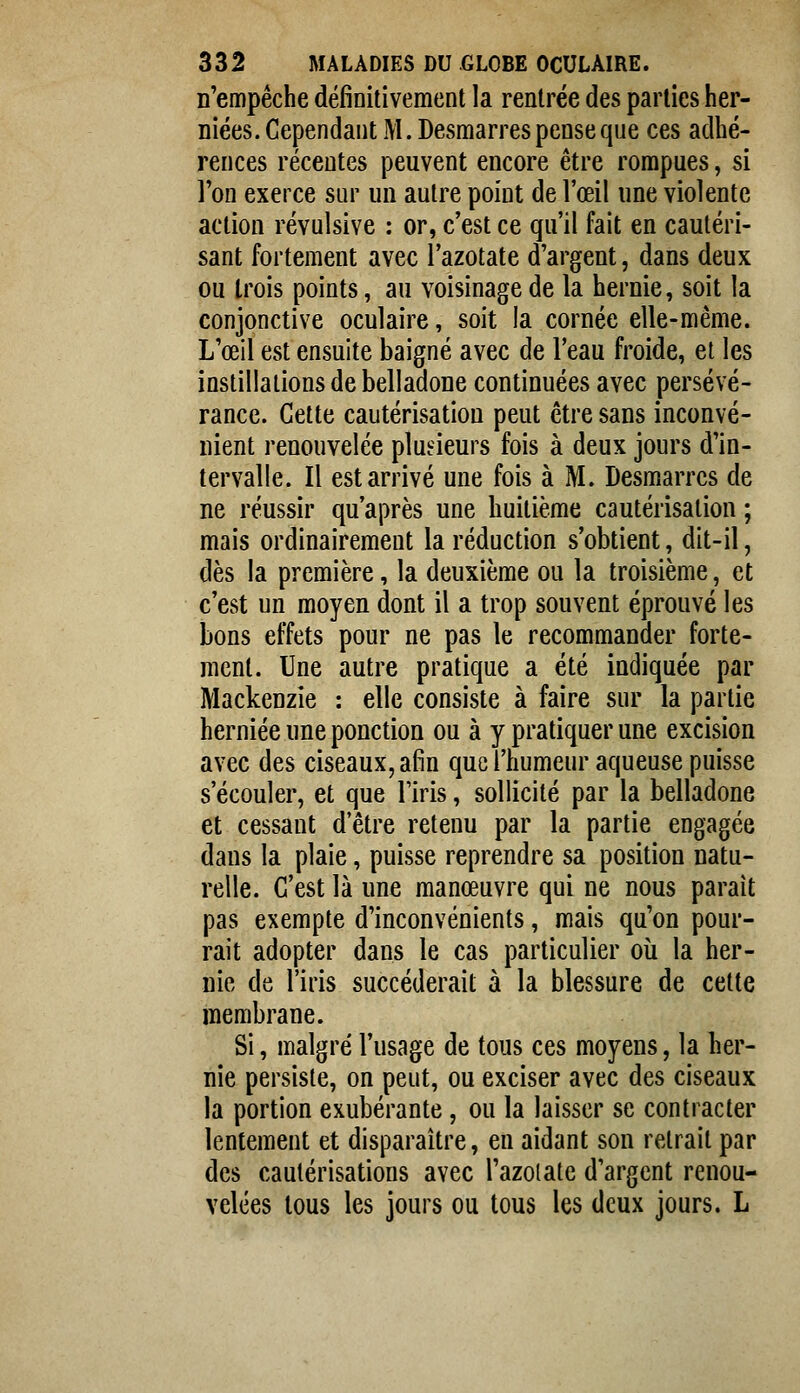 n'empêche définitivement la rentrée des parties her- niées. Cependant M. Desmarres pense que ces adhé- rences récentes peuvent encore être rompues, si Ton exerce sur un autre point de l'œil une violente action révulsive : or, c'est ce qu'il fait en cautéri- sant fortement avec l'azotate d'argent, dans deux ou trois points, au voisinage de la hernie, soit la conjonctive oculaire, soit la cornée elle-même. L'œil est ensuite baigné avec de l'eau froide, et les instillations de belladone continuées avec persévé- rance. Cette cautérisation peut être sans inconvé- nient renouvelée plusieurs fois à deux jours d'in- tervalle. Il est arrivé une fois à M. Desmarres de ne réussir qu'après une huitième cautérisation ; mais ordinairement la réduction s'obtient, dit-il, dès la première, la deuxième ou la troisième, et c'est un moyen dont il a trop souvent éprouvé les bons effets pour ne pas le recommander forte- ment. Une autre pratique a été indiquée par Mackenzie : elle consiste à faire sur la partie herniée une ponction ou à y pratiquer une excision avec des ciseaux, afin que l'humeur aqueuse puisse s'écouler, et que l'iris, sollicité par la belladone et cessant d'être retenu par la partie engagée dans la plaie, puisse reprendre sa position natu- relle. C'est là une manœuvre qui ne nous parait pas exempte d'inconvénients, mais qu'on pour- rait adopter dans le cas particulier où la her- nie de l'iris succéderait à la blessure de cette membrane. Si, malgré l'usage de tous ces moyens, la her- nie persiste, on peut, ou exciser avec des ciseaux la portion exubérante, ou la laisser se contracter lentement et disparaître, en aidant son retrait par des cautérisations avec l'azolate d'argent renou- velées tous les jours ou tous les deux jours. L
