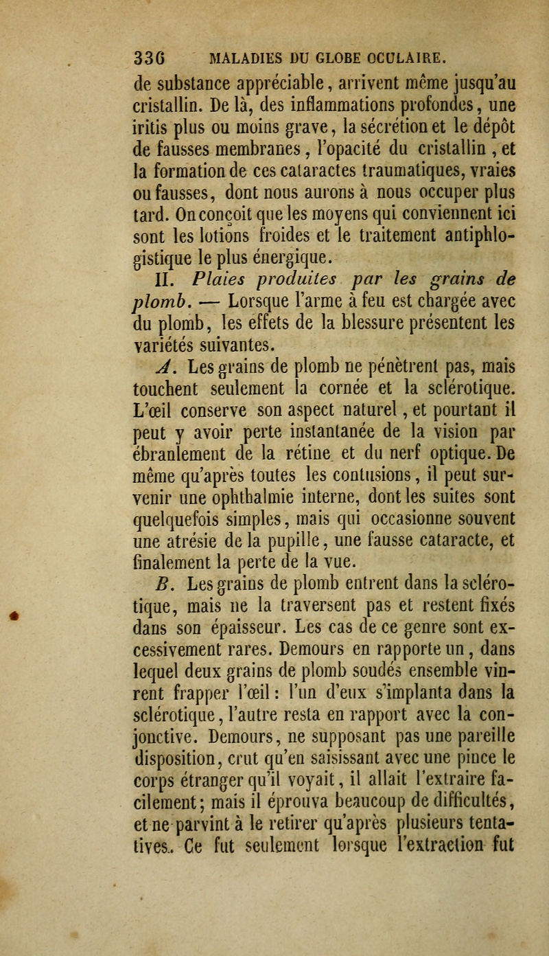 de substance appréciable, arrivent même jusqu'au cristallin. De là, des inflammations profondes, une iritis plus ou moins grave, la sécrétion et le dépôt de fausses membranes, l'opacité du cristallin , et la formation de ces cataractes traumatiques, vraies ou fausses, dont nous aurons à nous occuper plus tard. On conçoit que les moyens qui conviennent ici sont les lotions froides et le traitement antiphlo- gistique le plus énergique. II. Plaies produites par les grains de plomb. — Lorsque l'arme à feu est chargée avec du plomb, les effets de la blessure présentent les variétés suivantes. J. Les grains de plomb ne pénètrent pas, mais touchent seulement la cornée et la sclérotique. L'œil conserve son aspect naturel, et pourtant il peut y avoir perte instantanée de la vision par ébranlement de la rétine et du nerf optique. De même qu'après toutes les contusions, il peut sur- venir une ophthalmie interne, dont les suites sont quelquefois simples, mais qui occasionne souvent une atrésie de la pupille, une fausse cataracte, et finalement la perte de la vue. B. Les grains de plomb entrent dans la scléro- tique, mais ne la traversent pas et restent fixés dans son épaisseur. Les cas de ce genre sont ex- cessivement rares. Demours en rapporte un, dans lequel deux grains de plomb soudés ensemble vin- rent frapper l'œil : l'un d'eux s'implanta dans la sclérotique, l'autre resta en rapport avec la con- jonctive. Demours, ne supposant pas une pareille disposition, crut qu'en saisissant avec une pince le corps étranger qu'il voyait, il allait l'extraire fa- cilement; mais il éprouva beaucoup de difficultés, et ne parvint à le retirer qu'après plusieurs tenta- tives.. Ce fut seulement lorsque l'extraction fut