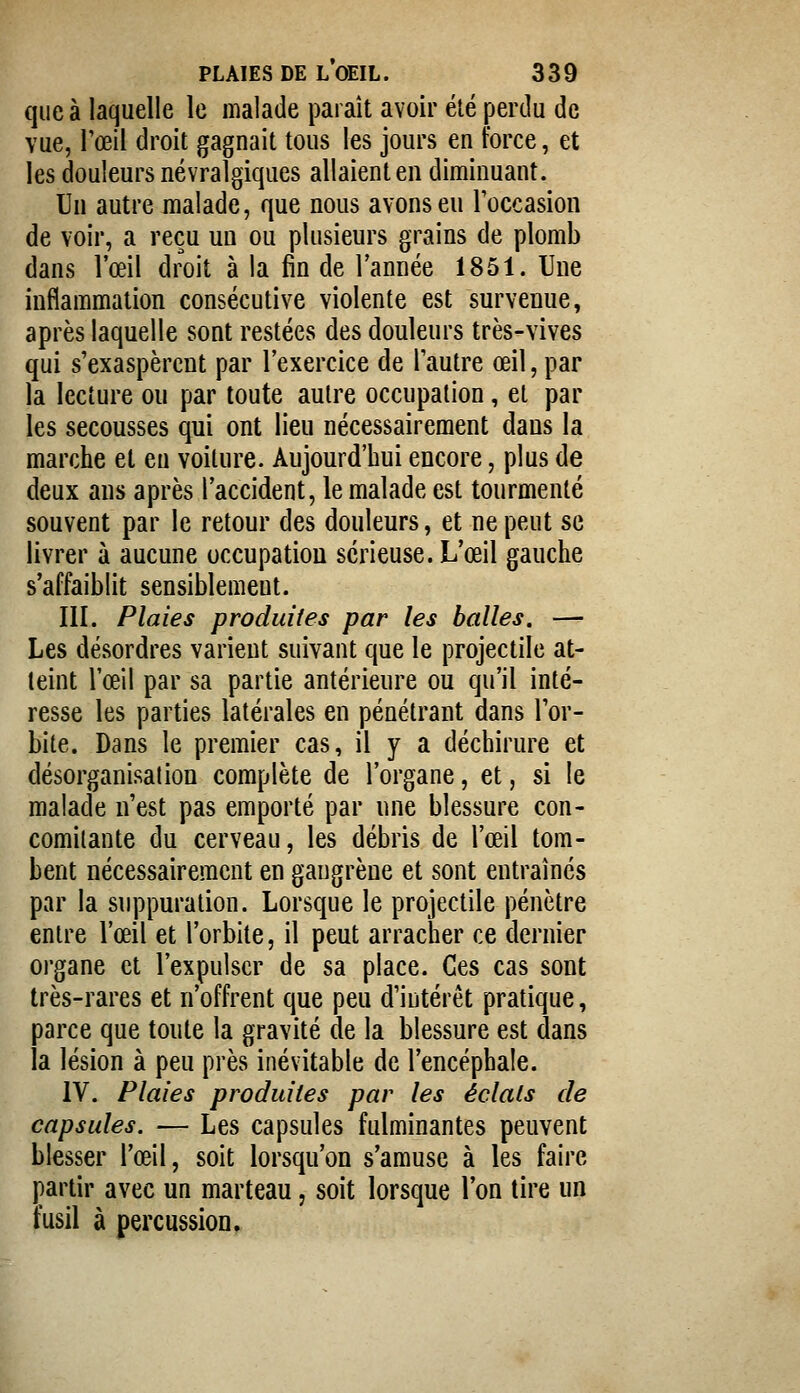 que à laquelle le malade paraît avoir élé perdu de vue, l'œil droit gagnait tous les jours en force, et les douleurs névralgiques allaient en diminuant. Un autre malade, que nous avons eu l'occasion de voir, a reçu un ou plusieurs grains de plomb dans l'œil droit à la fin de l'année 1851. Une inflammation consécutive violente est survenue, après laquelle sont restées des douleurs très-vives qui s'exaspèrent par l'exercice de l'autre œil, par la lecture ou par toute autre occupation, et par les secousses qui ont lieu nécessairement dans la marche et eu voiture. Aujourd'hui encore, plus de deux ans après l'accident, le malade est tourmenté souvent par le retour des douleurs, et ne peut se livrer à aucune occupation sérieuse. L'œil gauche s'affaiblit sensiblement. III. Plaies produites par les balles. — Les désordres varient suivant que le projectile at- teint l'œil par sa partie antérieure ou qu'il inté- resse les parties latérales en pénétrant dans l'or- bite. Dans le premier cas, il y a déchirure et désorganisai ion complète de l'organe, et, si le malade n'est pas emporté par une blessure con- comitante du cerveau, les débris de l'œil tom- bent nécessairement en gangrène et sont entraînés par la suppuration. Lorsque le projectile pénètre entre l'œil et l'orbite, il peut arracher ce dernier organe et l'expulser de sa place. Ces cas sont très-rares et n'offrent que peu d'intérêt pratique, parce que toute la gravité de la blessure est dans la lésion à peu près inévitable de l'encéphale. IV. Plaies produites par les éclats de capsules. — Les capsules fulminantes peuvent blesser l'œil, soit lorsqu'on s'amuse à les faire partir avec un marteau, soit lorsque l'on tire un fusil à percussion.