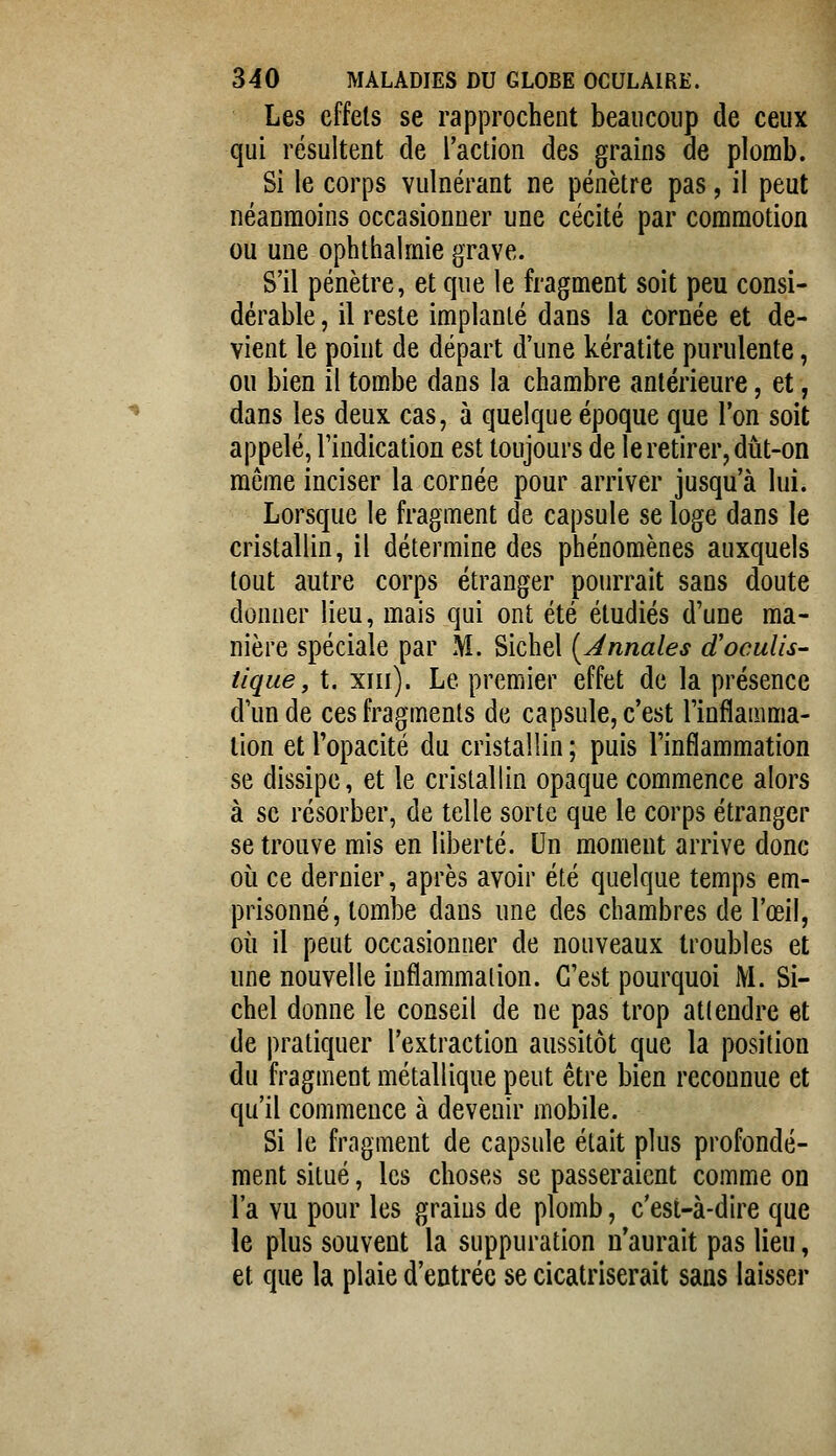 Les effets se rapprochent beaucoup de ceux qui résultent de l'action des grains de plomb. Si le corps vulnérant ne pénètre pas, il peut néanmoins occasionner une cécité par commotion ou une ophthalmie grave. S'il pénètre, et que le fragment soit peu consi- dérable , il reste implanté dans la cornée et de- vient le point de départ d'une kératite purulente, ou bien il tombe dans la chambre antérieure, et, dans les deux cas, à quelque époque que l'on soit appelé, l'indication est toujours de le retirer, diit-on môme inciser la cornée pour arriver jusqu'à lui. Lorsque le fragment de capsule se loge dans le cristallin, il détermine des phénomènes auxquels tout autre corps étranger pourrait sans doute donner lieu, mais qui ont été étudiés d'une ma- nière spéciale par M. Sichel {Annales (ïocuUs- tique, t. xiii). Le premier effet de la présence d'un de ces fragments de capsule, c'est l'inflamma- tion et l'opacité du cristallin ; puis l'inflammation se dissipe, et le cristallin opaque commence alors à se résorber, de telle sorte que le corps étranger se trouve mis en liberté. Un moment arrive donc où ce dernier, après avoir été quelque temps em- prisonné, tombe dans une des chambres de l'œil, où il peut occasionner de nouveaux troubles et une nouvelle inflammation. C'est pourquoi M. Si- chel donne le conseil de ne pas trop attendre et de pratiquer l'extraction aussitôt que la position du fragment métallique peut être bien reconnue et qu'il commence à devenir mobile. Si le fragment de capsule était plus profondé- ment situé, les choses se passeraient comme on l'a vu pour les grains de plomb, c'est-à-dire que le plus souvent la suppuration n'aurait pas lieu, et que la plaie d'entrée se cicatriserait sans laisser