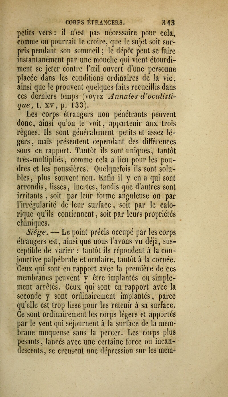 petits vers : il n'est pas nécessaire pour cela, comme on pourrait le croire, que le sujet soit sur- pris pendant son sommeil ; le dépôt peut se faire instantanément par une mouche qui vient étourdi- ment se jeter contre l'œil ouvert d'une personne placée dans les conditions ordinaires de la vie, ainsi que le prouvent quelques faits recueillis dans ces derniers temps (voyez Annales d'ocuUsti- que, t. XV, p. 133). Les corps étrangers non pénétrants peuvent donc, ainsi qu'on le voit, appartenir aux trois règnes. Ils sont généralement petits et assez lé- gers, mais présentent cependant des difféi-ences sous ce rapport. Tantôt ils sont uniques, tantôt très-multipliés, comme cela a lieu pour les pou- dres et les poussières. Quelquefois ils sont solu- bles, plus souvent non. Enfin il y en a qui sont arrondis, lisses, inertes, tandis que d'autres sont irritants, soit par leur forme anguleuse ou par l'irrégularité de leur surface, soit par le calo- rique qu'ils contiennent, soit par leurs propriétés chimiques. Sîége. — Le point précis occupé par les corps étrangers est, ainsi que nous Tavons vu déjà, sus- ceptible de varier : tantôt ils répondent à la con- jonctive palpébrale et oculaire, tantôt à la cornée. Ceux qui sont eu rapport avec la première de ces membranes peuvent y être implantés ou simple- ment arrêtés. Ceux qui sont en rapport avec la seconde y sont ordinairement implantés, parce qu'elle est trop lisse pour les retenir à sa surface. Ce sont ordinairement les corps légers et apportés par le vent qui séjournent à la surface de la mem- brane muqueuse sans la percer. Les corps plus pesants, lancés avec une certaine force ou incan- descents, se creusent une dépression sur les mcm-