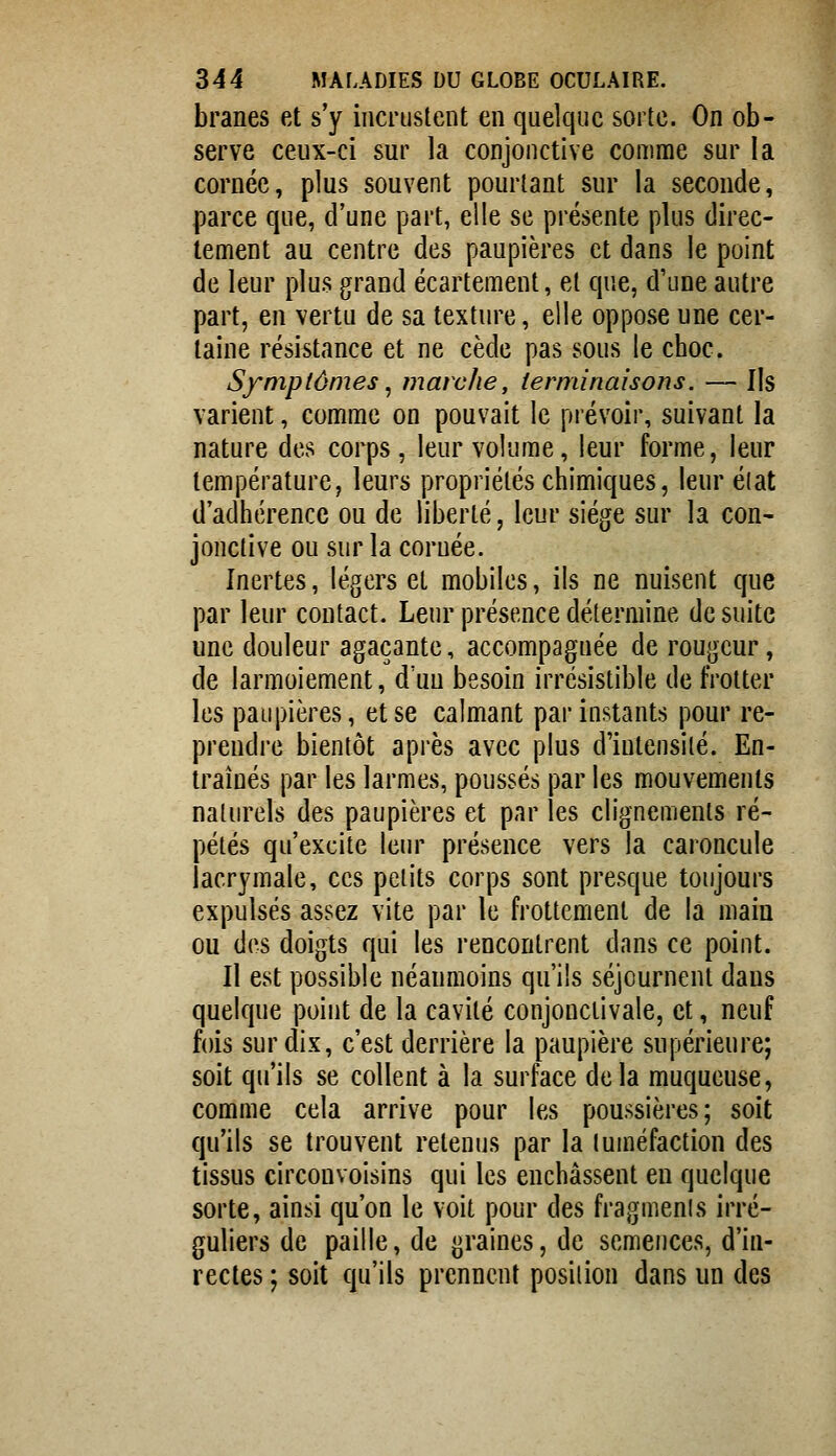 branes et s'y incrustent en quelque sorte. On ob- serve ceux-ci sur la conjonctive comme sur la cornée, plus souvent pourtant sur la seconde, parce que, d'une part, elle se présente plus direc- tement au centre des paupières et dans le point de leur plus grand écartement, et que, d'une autre part, en vertu de sa texture, elle oppose une cer- taine résistance et ne cède pas sous le choc. Symptômes ^ marche, terminaisons. — Ils varient, comme on pouvait le piévoir, suivant la nature des corps, leur volume, leur forme, leur température, leurs propriétés chimiques, leur élat d'adhérence ou de liberté, leur siège sur la con- jonctive ou sur la cornée. Inertes, légers et mobiles, ils ne nuisent que par leur contact. Leur présence détermine de suite une douleur agaçante, accompagnée de rougeur, de larmoiement, d'un besoin irrésistible de frotter les paupières, et se calmant par instants pour re- prendre bientôt après avec plus d'iutensilé. En- traînés par les larmes, poussés par les mouvements naturels des paupières et par les clignements ré- pétés qu'excite leur présence vers la caroncule lacrymale, ces petits corps sont presque toujours expulsés assez vite par le frottement de la main ou des doigts qui les rencontrent dans ce point. Il est possible néanmoins qu'ils séjournent dans quelque point de la cavité conjonctivale, et, neuf fois sur dix, c'est derrière la paupière supérieure; soit qu'ils se collent à la surface delà muqueuse, comme cela arrive pour les poussières; soit qu'ils se trouvent retenus par la luméfaction des tissus circouvoisins qui les enchâssent en quelque sorte, ainsi qu'on le voit pour des fragmenis irré- guliers de paille, de graines, de semences, d'in- recles ; soit qu'ils prennent position dans un des