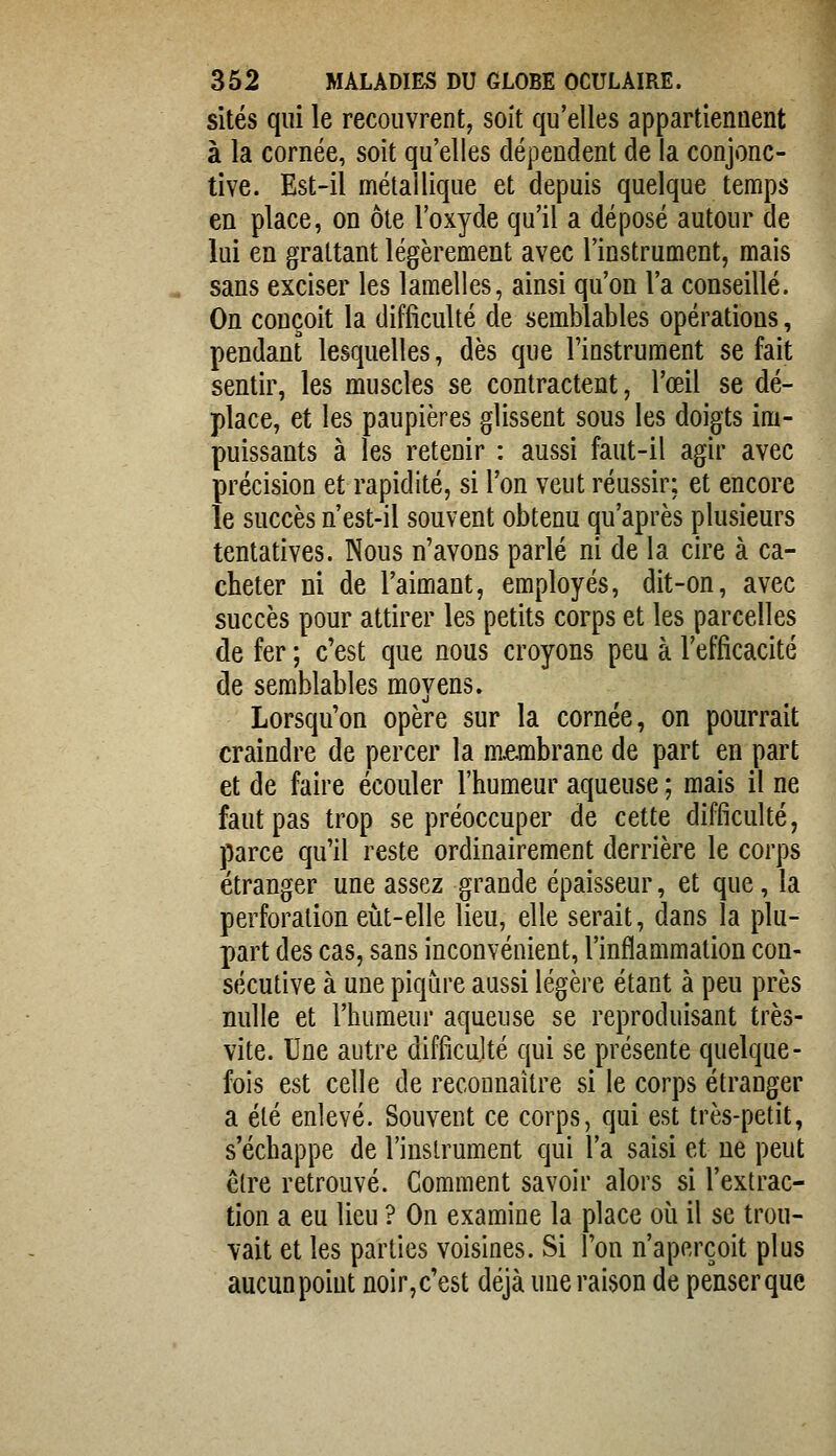 sites qui le recouvrent, soît qu'elles appartiennent à la cornée, soit qu'elles dépendent de la conjonc- tive. Est-il métallique et depuis quelque temps en place, on ôte l'oxyde qu'il a déposé autour de lui en grattant légèrement avec l'instrument, mais « sans exciser les lamelles, ainsi qu'on l'a conseillé. On conçoit la difficulté de semblables opérations, pendant lesquelles, dès que l'instrument se fait sentir, les muscles se contractent, l'œil se dé- place, et les paupières glissent sous les doigts im- puissants à les retenir : aussi faut-il agir avec précision et rapidité, si l'on veut réussir; et encore le succès n'est-il souvent obtenu qu'après plusieurs tentatives. Nous n'avons parlé ni de la cire à ca- cheter ni de l'aimant, employés, dit-on, avec succès pour attirer les petits corps et les parcelles de fer ; c'est que nous croyons peu à l'efficacité de semblables moyens. Lorsqu'on opère sur la cornée, on pourrait craindre de percer la membrane de part en part et de faire écouler l'humeur aqueuse ; mais il ne faut pas trop se préoccuper de cette difficulté, parce qu'il reste ordinairement derrière le corps étranger une assez grande épaisseur, et que, la perforation eut-elle lieu, elle serait, dans la plu- part des cas, sans inconvénient, l'inflammation con- sécutive à une piqûre aussi légère étant à peu près nulle et l'humeur aqueuse se reproduisant très- vite. Une autre difficujté qui se présente quelque- fois est celle de reconnaître si le corps étranger a été enlevé. Souvent ce corps, qui est très-petit, s'échappe de l'instrument qui l'a saisi et ne peut être retrouvé. Comment savoir alors si l'extrac- tion a eu lieu ? On examine la place où il se trou- vait et les parties voisines. Si l'on n'aperçoit plus aucun point noir,c'est déjà une raison de penserque