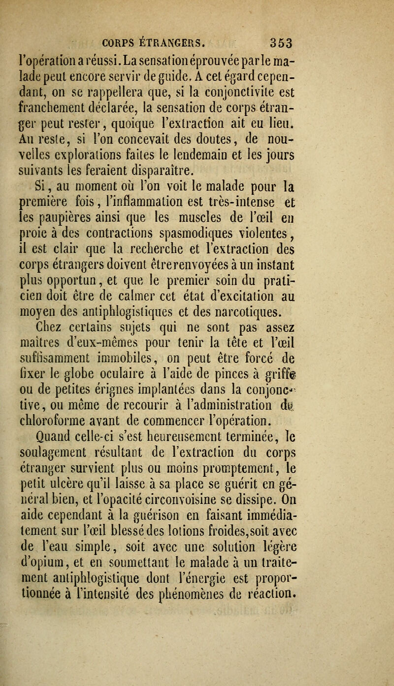 l'opération a réussi.La sensationéprouvée parle ma- lade peut encore servir de guide, A cet égard cepen- dant, on se rappellera que, si la conjonctivite est franchement déclarée, la sensation de corps étran- ger peut rester, quoique l'extraction ait eu lien. An reste, si l'on concevait des doutes, de nou- velles explorations faites le lendemain et les jours suivants les feraient disparaître. Si, au moment où l'on voit le malade pour la première fois, l'inflammation est très-intense et les paupières ainsi que les muscles de l'œil eu proie à des contractions spasmodiques violentes, il est clair que la recherche et l'extraction des corps étrangers doivent être renvoyées à un instant plus opportun, et que le premier soin du prati- cien doit être de calmer cet état d'excitation au moyen des antiphlogistiques et des narcotiques. Chez certains sujets qui ne sont pas assez maîtres d'eux-mêmes pour tenir la tête et l'œil sufiisamment immobiles, on peut être forcé de fixer le globe oculaire à l'aide de pinces à griffa ou de petites érignes implantées dans la conjonc*^ tive, ou même de recourir à l'administration àa. chloroforme avant de commencer l'opération. Quand celle-ci s'est heureusement terminée, le soulagement résultant de l'extraction du corps étranger survient plus ou moins promptement, le petit ulcère qu'il laisse à sa place se guérit en gé- néral bien, et l'opacité circonvoisine se dissipe. On aide cependant à la guérison en faisant immédia- tement sur l'œil blessé des louons froides,soit avec de l'eau simple, soit avec une solution légère d'opium, et en soumettant le malade à nu traite- ment antiphlogistique dont l'énergie est propor- tionnée à l'intensité des phénomènes de réaction.