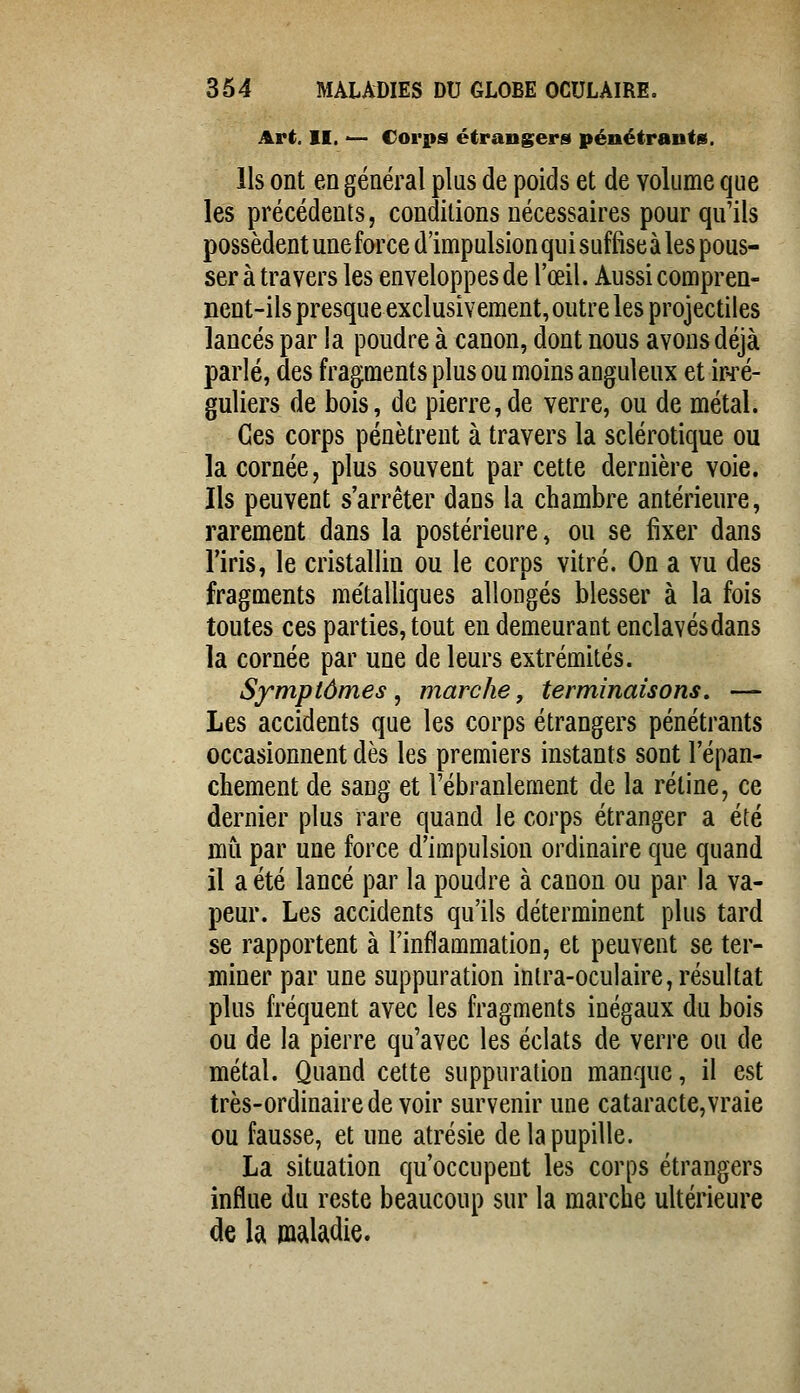 Art. II. — Corps étrangers pénétrants. Ils ont en général plus de poids et de volume que les précédents, conditions nécessaires pour qu'ils possèdent une force d'impulsion qui suffise à les pous- ser à travers les enveloppes de l'œil. Aussi compren- nent-ils presque exclusivement, outre les projectiles lancés par la poudre à canon, dont nous avons déjà parlé, des fragments plus ou moins anguleux et ir-ré- guliers de bois, de pierre,de verre, ou de métal. Ces corps pénètrent à travers la sclérotique ou la cornée, plus souvent par cette dernière voie. Ils peuvent s'arrêter dans la chambre antérieure, rarement dans la postérieure, ou se fixer dans l'iris, le cristallin ou le corps vitré. On a vu des fragments métalliques allongés blesser à la fois toutes ces parties, tout en demeurant enclavés dans la cornée par une de leurs extrémités. Symptômes^ marche, terminaisons. — Les accidents que les corps étrangers pénétrants occasionnent dès les premiers instants sont l'épan- chement de sang et l'ébranlement de la rétine, ce dernier plus rare quand le corps étranger a été mû par une force d'impulsion ordinaire que quand il a été lancé par la poudre à canon ou par la va- peur. Les accidents qu'ils déterminent plus tard se rapportent à l'inflammation, et peuvent se ter- miner par une suppuration intra-oculaire, résultat plus fréquent avec les fragments inégaux du bois ou de la pierre qu'avec les éclats de verre ou de métal. Quand cette suppuration manque, il est très-ordinaire de voir survenir une cataracte,vraie ou fausse, et une atrésie de la pupille. La situation qu'occupent les corps étrangers influe du reste beaucoup sur la marche ultérieure de la maladie.