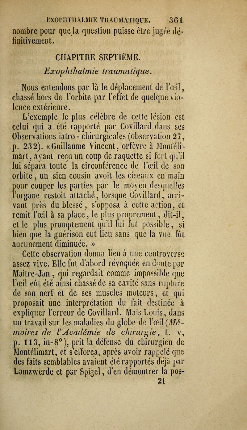 nombre pour que la queslion puisse être jugée dé- finilivement. CHAPITRE SEPTIÈME. Exophthalmie tvaumatique. Nous enlendons par là le déplacement de l'œil, chassé hors de Torbite par l'effet de quelque vio- lence extérieure. L'exemple le plus célèbre de celte lésion est celui qui a été rapporté par Govillard dans ses Observations iatro- chirurgicales (observation 27, p. 232). «Guillaume Vincent, orfèvre à Montéli- raart, ayaut reçu un coup de raquette si fort qu'il lui sépara toute la circonférence de l'œil de son orbite, un sien cousin avoit les ciseaux en main pour couper les parties par le moyen desquelles l'organe restoit attaché, lorsque Goviliard, arri- vant près du blessé, s'opposa à cette action, et remit l'œil à sa place, le plus propremejit, dit-il, et le plus promptement qu'il lui fut possible, si bien que la guérison eut lieu sans que la vue fi^it aucunement diminuée. » Cette observation donna lieu à une controverse assez vive. Elle fut d'abord révoquée en doute par Maître-Jan, qui regardait comme impossible que l'œil eut été ainsi chassé de sa cavité sans rupture de son nerf et de ses muscles moteurs, et qui proposait une interprétation du fait destinée à expliquer Terreur de Govillard. Mais Louis, dans un travail sur les maladies du globe de l'œil {Mé- moires de VAcadémie de chirurgie, t. v, p. 113, in-8^), prit la défense du chirurgien de Montélimart, et s'efforça, après avoir rappelé que des faits semblables avaient été rapportés déjà par Lamzwerde et par Spigel, d'en démontrer la pos- 21