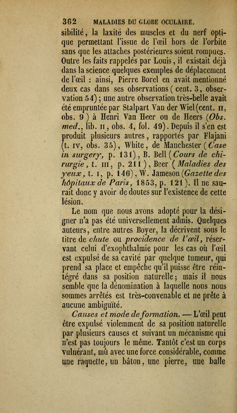 sibilité, la laxité des muscles et du nerf opti- que permettant l'issue de l'œil hors de l'orbite sans que les attaches postérieures soient rompue^. Outre les faits rappelés par Louis, il existait déjà dans la science quelques exemples de déplacement de l'œil : ainsi, Pierre Borel en avait mentionné deux cas dans ses observations ( cent. 3, obser- vation 54) ; une autre observation très-belle avait été empruntée par Stalpart Van der Wiel(cent. ii, obs. 9) à Henri Van Heer ou de Heers {Obs. med.j lib. ii, obs. 4, fol. 49). Depuis il s'en est produit plusieurs autres, rapportés par Flajani (t. IV, obs. 35), White, de Manchester ( 6'«^e in surgery, p. 131), B. Bell [Cours de chi- rurgie, t. m, p. 211 ), Béer {Maladies des yeux, t. i, p. 146), W. id^m^^ovi{Gazettedes hôpitaux de Paris, 1853, p. 121). Il ne sau- rait donc y avoir de doutes sur l'existence de cette lésion. Le nom que nous avons adopté pour la dési- gner n'a pas été universellement admis. Quelques auteurs, entre autres Boyer, la décrivent sous le titre de cltute ou procidence de l'œil, réser- vant celui d'exophthalmie pour les cas où l'œil est expulsé de sa cavité par quelque tumeur, qui prend sa place et empêche qu'il puisse être réin- tégré dans sa position naturelle; mais il nous semble que la dénomination à laquelle nous nous sommes arrêtés est très-convenable et ne prête à aucune ambiguïté. Causes et mode déformation. — L'œil peut être expulsé violemment de sa position naturelle par plusieurs causes et suivant un mécanisme qui n'est pas toujours le même. Tantôt c'est un corps vulnérant, mù avec une force considérable, comme une raquette, un bâton, une pierre, une balle