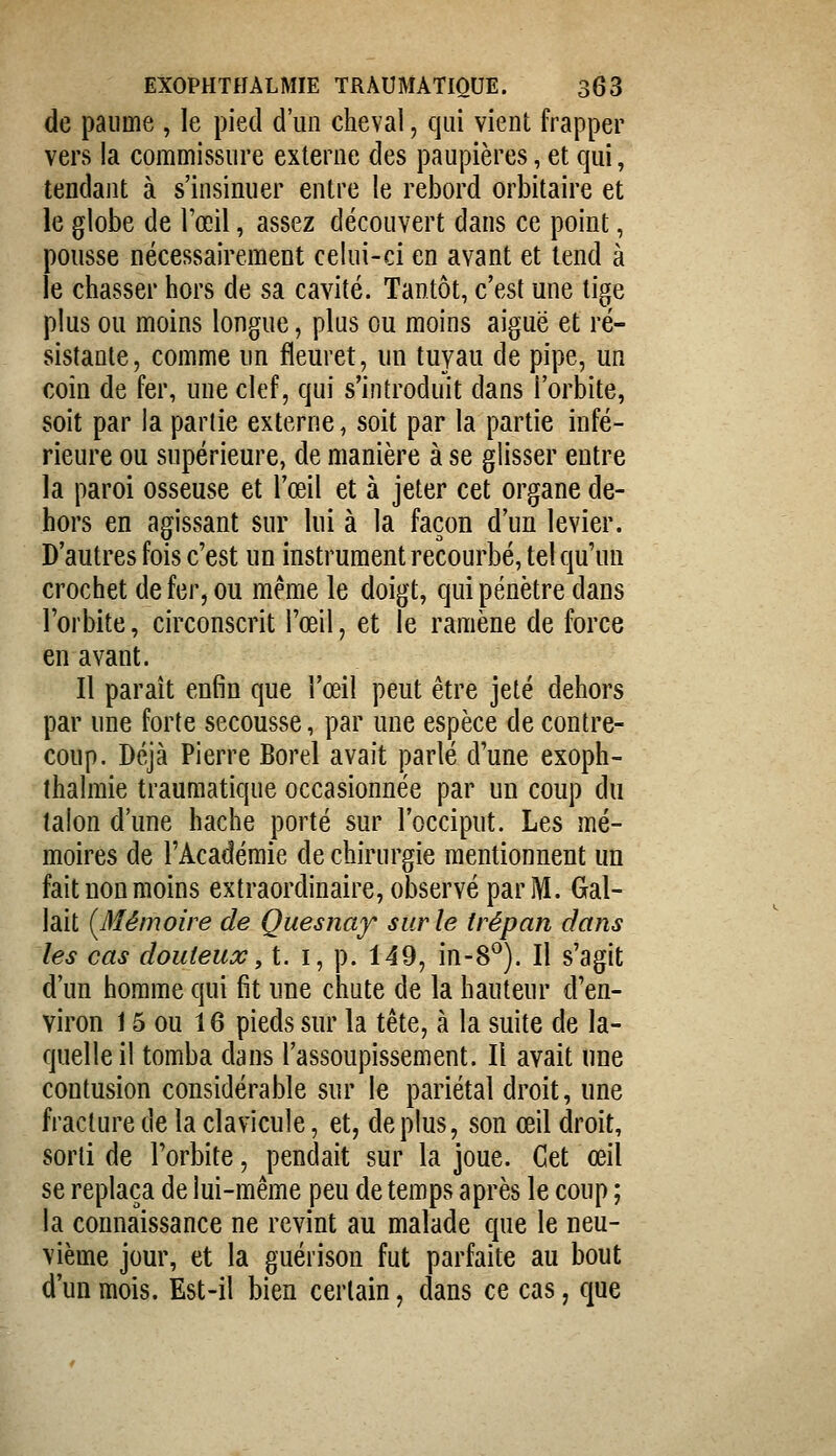 de paume , le pied d'un cheval, qui vient frapper vers la commissure externe des paupières, et qui, tendant à s'insinuer entre le rebord orbitaire et le globe de l'œil, assez découvert dans ce point, pousse nécessairement celui-ci en avant et tend à le chasser hors de sa cavité. Tantôt, c'est une tige plus ou moins longue, plus ou moins aiguë et ré- sistante, comme un fleuret, un tuyau de pipe, un coin de fer, une clef, qui s'introduit dans l'orbite, soit par la partie externe, soit par la partie infé- rieure ou supérieure, de manière à se glisser entre la paroi osseuse et l'œil et à jeter cet organe de- hors en agissant sur lui à la façon d'un levier. D'autres fois c'est un instrument recourbé, tel qu'un crochet de fer, ou même le doigt, qui pénètre dans l'orbite, circonscrit l'œil, et le ramène de force en avant. Il paraît enfin que l'œil peut être jeté dehors par une forte secousse, par une espèce de contre- coup. Déjà Pierre Borel avait parlé d'une exoph- ihalmie traumatique occasionnée par un coup du talon d'une hache porté sur l'occiput. Les mé- moires de l'Académie de chirurgie mentionnent un fait non moins extraordinaire, observé par M. Gai- lait (^Mémoire de Quesnay sur le trépan dans les cas douteux, t. i, p. 149, in-8^). Il s'agit d'un homme qui fit une chute de la hauteur d'en- viron 15 ou 16 pieds sur la tête, à la suite de la- quelle il tomba dans l'assoupissement. Il avait une contusion considérable sur le pariétal droit, une fracture de la clavicule, et, déplus, son œil droit, sorti de l'orbite, pendait sur la joue. Cet œil se replaça de lui-même peu de temps après le coup ; la connaissance ne revint au malade que le neu- vième jour, et la guérison fut parfaite au bout d'un mois. Est-il bien certain, dans ce cas, que