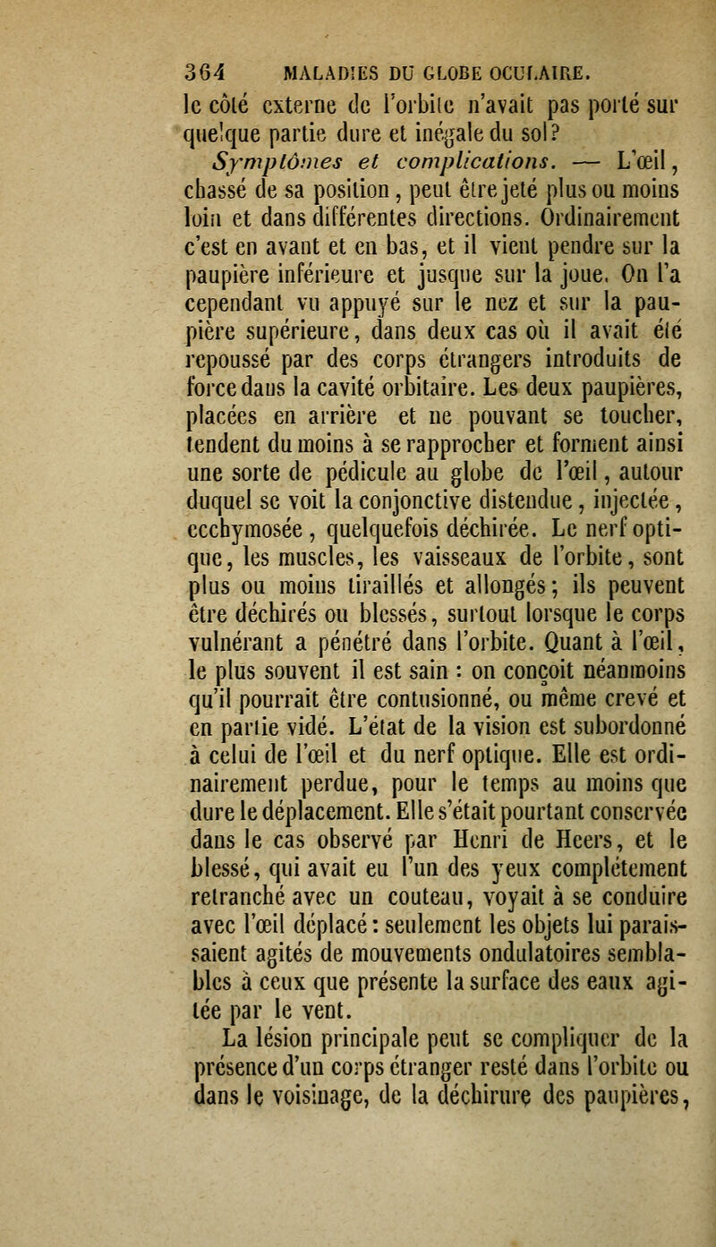 le côlé externe de Torbile n'avait pas porté sur quelque partie dure et inégale du sol? Symptômes et complications. — L'œil, chassé de sa position, peut eLre jeté plus ou moins loin et dans différentes directions. Ordinairement c'est en avant et eu bas, et il vient pendre sur la paupière inférieure et jusque sur la joue. On Ta cependant vu appuyé sur le nez et sur la pau- pière supérieure, dans deux cas où il avait élé repoussé par des corps étrangers introduits de force dans la cavité orbitaire. Les deux paupières, placées en arrière et ne pouvant se loucher, rendent du moins à se rapprocher et forment ainsi une sorte de pédicule au globe de l'œil, autour duquel se voit la conjonctive distendue, injectée, ccchymosée , quelquefois déchirée. Le nerf opti- que, les muscles, les vaisseaux de l'orbite, sont plus ou moins tiraillés et allongés; ils peuvent être déchirés ou blessés, surtout lorsque le corps vulnérant a pénétré dans l'orbite. Quant à l'œil, le plus souvent il est sain : on conçoit néanmoins qu'il pourrait être contusionné, ou même crevé et en partie vidé. L'état de la vision est subordonné à celui de l'œil et du nerf optique. Elle est ordi- nairement perdue, pour le temps au moins que dure le déplacement. Elle s'était pourtant conservée dans le cas observé par Henri de Heers, et le blessé, qui avait eu l'un des yeux complètement retranché avec un couteau, voyait à se conduire avec l'œil déplacé : seulement les objets lui parais- saient agités de mouvements ondulatoires sembla- bles à ceux que présente la surface des eaux agi- tée par le vent. La lésion principale peut se compliquer de la présence d'un corps étranger resté dans l'orbite ou dans le voisinage, de la déchirure des paupières,