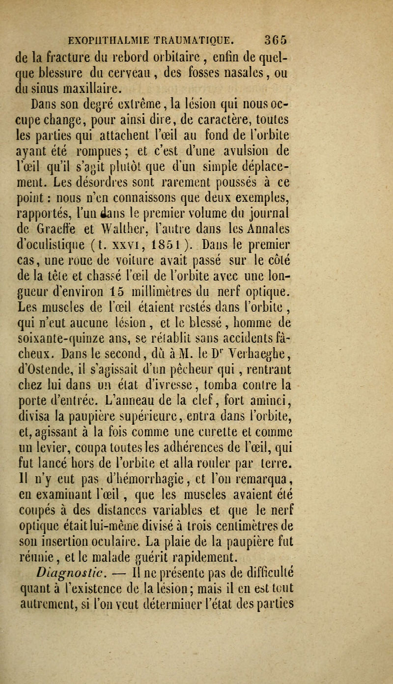 de la fracture du rebord oibilairc , enfin de quel- que blessure du cerveau, des fosses nasales, ou du sinus maxillaire. Dans son degré extrême, la lésion qui nous oc- cupe change, pour ainsi dire, de caractère, toutes les parties qui attachent l'œil au fond de l'orbite ayant été rompues ; et c'est d'une avulsion de l'œil qu'il s'agit plutôt que d'un simple déplace- ment. Les désordies sont rarement poussés à ce point : nous n'en connaissons que deux exemples, rapportés, l'un élans le premier volume du journal de Graeffe et Walther. l'autre dans les Annales d'oculislique (t. xxvi, 1851). Dans le premier cas, une roue de voiture avait passé sur le coté de la tête et chassé l'œil de l'orbite avec une lon- gueur d'environ 15 millimètres du nerf optique. Les muscles de l'œil étaient restés dans l'orbite , qui n'eut aucune lésion, et le blessé , homme de soixante-quinze ans, se rétablit sans accidents fâ- cheux. Dans le second, dii à M. le D* Verhaeghe, d'Ostende, il s'agissait d'un pêcheur qui, rentrant chez lui dans un état d'ivresse, tomba contre la porte d'entrée. L'anneau de la clef, fort aminci, divisa la paupière supérieure, entra dans l'orbite, et, agissant à la fois comme une curette et comme un levier, coupa toutes les adhérences de l'œil, qui fut lancé hors de l'orbite et alla rouler par terre. Il n'y eut pas d'hémorrhagie, et l'on remarqua, en examinant l'œil, que les muscles avaient été coupés à des distances variables et que le nerf optique était lui-même divisé à trois centimètres de son insertion oculaire. La plaie de la paupière fut réunie, et le malade guérit rapidement. Diagnostic. — Il ne présente pas de difficulté quant à l'existence de la lésion; mais il en est tout autrement, si l'on veut déterminer l'état des parties