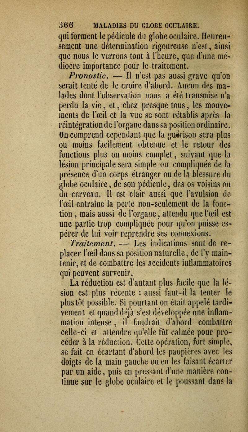 qui forment le pédicule du globe oculaire. Heureu- sement une détermination rigoureuse n'est, ainsi que nous le verrons tout à l'heure, que d'une mé- diocre importance pour le traitement. Pronostic. — Il n'est pas aussi grave qu'on serait tenté de le croire d'abord. Aucun des ma- lades dont l'observation nous a élé transmise n'a perdu la vie, et, chez presque tous, les mouve- ments de l'œil et la vue se sont rélal3lis après la réintégration de l'organe dans sa position ordinaire. On comprend cependant que la gu#rison sera plus ou moins facilement obtenue et le retour des fonctions plus ou moins complet, suivant que la lésion principale sera simple ou compliquée de la présence d'un corps étranger ou de la blessure du globe oculaire, de son pédicule, des os voisins ou du cerveau. Il est clair aussi que l'avulsion de l'œil entraîne la perle non-seulement de la fonc- tion , mais aussi de l'organe, attendu que l'œil est une partie trop compliquée pour qu'on puisse es- pérer de lui voir reprendre ses connexions. Traitement, — Les indications sont de re- placer l'œil dans sa position naturelle, de l'y main- tenir, et de combattre les accidents inflammatoires qui peuvent survenir. La réduction est d'autant plus facile que la lé- sion est plus récente : aussi faut-il la tenter le plus tôt possible. Si pourtant on était appelé tardi- vement et quand déjà s'est développée une inflam- mation intense, il faudrait d'abord combattre celle-ci et attendre qu'elle fut calmée pour pro- céder à la réduction. Cette opération, fort simple, se fait en écartant d'abord les paupières avec les doigts de la main gauche ou en les faisant écarter par un aide, puis en pressant d'une manière con- tinue sur le globe oculaire et le poussant dans la