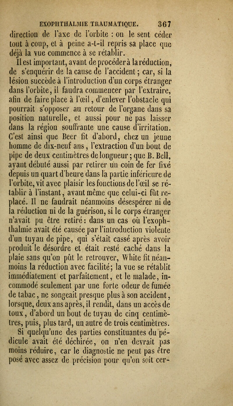 direction de Taxe de l'orbite : on le sent céder tout à coup, et à peine a-t-il repris sa place que déjà la vue commence à se rétablir. Il est important, avant de procédera la réduction, de s'enquérir de la cause de l'accident ; car, si la lésion succède à l'introduction d'un corps étranger dans Torbite, il faudra commencer par l'extraire, afin de faire place à Toeil, d'enlever l'obstacle qui pourrait s'opposer au retour de Forgane dans sa position naturelle, et aussi pour ne pas laisser dans la région souffrante une cause d'irritation. C'est ainsi que Béer fît d'abord, chez un jeune homme de dix-neuf ans, l'extraction d'un bout de pipe de deux centimètres de longueur ; que B. Bell, ayant débuté aussi par retirer un coin de fer fixé depuis un quart d'heure dans la partie inférieure de l'orbite, vit avec plaisir les fonctions de l'œil se ré- tablir à l'instant, avant même que celui-ci fut re- placé. Il ne faudrait néanmoins désespérer ni de la réduction ni de la guérison, si le corps étranger n'avait pu être retiré : dans un cas où l'exoph- ihalmie avait été causée par l'introduction violente d'un tuyau de pipe, qui s'était cassé après avoir produit le désordre et était resté caché dans la plaie sans qu'on pût le retrouver, White fit néan- moins la réduction avec facilité; la vue se rétablit immédiatement et parfaitement, et le malade, in- commodé seulement par une forte odeur de fumée de tabac, ne songeait presque plus à son accident, lorsque, deux ans après, il rendit, dans un accès de toux, d'abord un bout de tuyau de cinq centimè- tres, puis, plus lard, un autre de trois centimètres. Si quelqu'une des parties constituantes du pé- dicule avait été déchirée, on n'en devrait pas moins réduire, car le diagnostic ne peut pas être posé avec assez de précision pour qu'on soit cer-