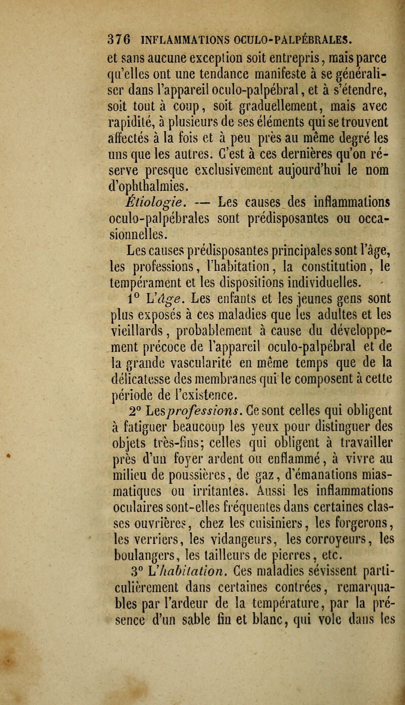 et sans aucune exception soit entrepris, raaisparce qu'elles ont une tendance manifeste à se générali- ser dans l'appareil oculo-palpébral, et à s'étendre, soit tout à coup, soit graduellement, mais avec rapidité, à plusieurs de ses éléments qui se trouvent ailectés à la fois et à peu près au même degré les uns que les autres. C'est à ces dernières qu'on ré- serve presque exclusivement aujourd'hui le nom d'ophthalraies. Éiiologie. — Les causes des inflammations oculo-palpébrales sont prédisposantes ou occa- sionnelles. Les causes prédisposantes principales sont l'âge, les professions, l'habitation, la constitution, le tempérament et les dispositions individuelles. 1® Vâge. Les enfants et les jeunes gens sont plus exposés à ces maladies que les adultes et les vieillards, probablement à cause du développe- ment précoce de l'appareil oculo-palpébral et de la grande vascularité en même temps que de la délicatesse des membranes qui le composent à cette période de l'existence. l Les professions. Ce sont celles qui obligent à fatiguer beaucoup les yeux pour distinguer des objets très-fins; celles qui obligent à travailler près d'un foyer ardent ou enflammé, à vivre au milieu de poussières, de gaz, d'émanations mias- matiques ou irritantes. Aussi les inflammations oculaires sont-elles fréquentes dans certaines clas- ses ouvrières, chez les cuisiniers, les forgerons, les verriers, les vidangeurs, les corroyeurs, les boulangers, les tailleurs de pierres, etc. 3*' Vhabiiaiion. Ces maladies sévissent parti- culièrement dans certaines contrées, remarqua- bles par l'ardeur de la température, par la pré- sence d'un sable fin et blanc, qui vole dans les