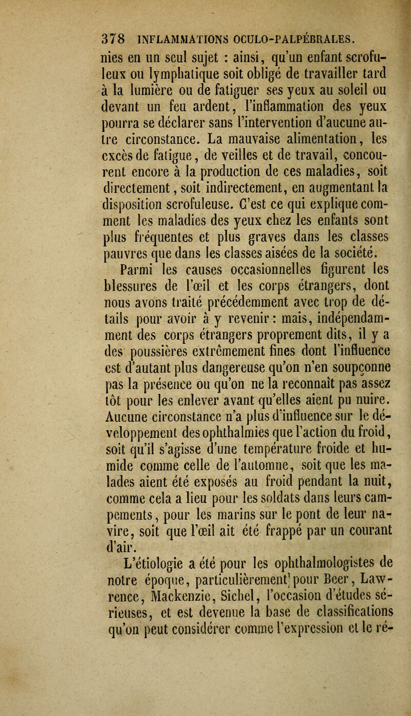 nies en un seul sujet : ainsi, qu'un enfant scrofu- leux ou lymphatique soit obligé de travailler tard à la lumière ou de fatiguer ses yeux au soleil ou devant un feu ardent, l'inflammalion des yeux pourra se déclarer sans l'intervention d'aucune au- tre circonstance. La mauvaise alimentation, les excès de fatigue, de veilles et de travail, concou- rent encore à la production de ces maladies, soit directement, soit indirectement, en augmentant la disposition scrofuleuse. C'est ce qui explique com- ment les maladies des yeux chez les enfants sont plus fi'équentes et plus graves dans les classes pauvres que dans les classes aisées de la société. Parmi les causes occasionnelles figurent les blessures de l'œil et les corps étrangers, dont nous avons traité précédemment avec trop de dé- tails pour avoir à y revenir: mais, indépendam- ment des corps étrangers proprement dits, il y a des poussières extrêmement fines dont l'influence est d'autant plus dangereuse qu'on n'en soupçonne pas la présence ou qu'on ne la reconnaît pas assez lot pour les enlever avant qu'elles aient pu nuire. Aucune circonstance n'a plus dïnfluence sur le dé- veloppement des ophthalmies que l'action du froid, soit qu'il s'agisse d'une température froide et hu- mide comme celle de l'automne, soit que les ma- lades aient été exposés au froid pendant la nuit, comme cela a lieu pour les soldats dans leurs cam- pements , pour les marins sur le pont de leur na- vire, soit que l'œil ait été frappé par un courant d'air. L'étiologie a été pour les ophthalmologistes de notre époque, particulièrement^pour Béer, Law- rence, Mackenzic, Sichel, l'occasion d'études sé- rieuses, et est devenue la base de classifications qu'on peut considérer comme l'expression cl le ré-