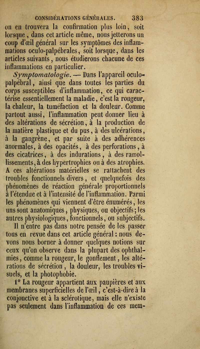 011 en trouvera la confirmation plus loin, soit lorsque, dans cet article même, nous jetterons un coup d'œil général sur les symptômes des inflam- mations oculo-palpébrales, soit lorsque, dans les articles suivants, nous étudierons chacune de ces inflammations en particulier. Sy-mptomatologie. — Dans l'appareil oculo- palpébral, ainsi que dans toutes les parties du corps susceptibles d'inflammation, ce qui carac- térise essentiellement la maladie, c'est la rougeur, la chaleur, la tuméfaction et la douleur. Comme partout aussi, l'inflammation peut donner lieu à des altérations de sécrétion, à la production de la matière plastique et du pus, à des ulcérations, à la gangrène, et par suite à des adhérences anormales, à des opacités, à des perforations, à des cicatrices, à des indurations, à des ramol- lissements, à des hypertrophies ou à des atrophies- A ces altérations matérielles se rattachent des troubles fonctionnels divers, et quelquefois des phénomènes de réaction générale proportionnels à rétendue et à l'intensité de rinflaramation. Parmi les phénomènes qui viennent d'être énumérés, les uns sont anatomiques, physiques, ou objectifs; les autres physiologiques, fonctionnels, ou subjectifs. Il n'entre pas dans notre pensée de les passer tous en revue dans cet article général : nous de- vons nous borner à donner quelques notions sur ceux qu'on observe dans la plupart des ophlhal- mies, comme la rougeur, le gonflement, les alté- rations de sécrétion , la douleur, les troubles vi- suels, et la photophobie. 1° La rougeur appartient aux paupières et aux membranes superficielles de l'œil, c'est-à-dire à la conjonctive et à la sclérotique, mais elle n'existe pas seulement dans l'inflammation de ces mem-