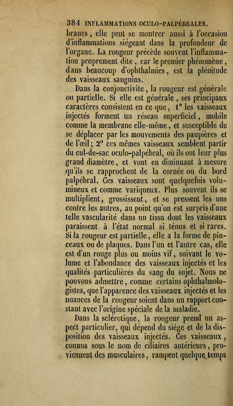 branes, elle peut se montrer aussi à l'occasiou d'inflammations siégeant dans la profondeur de l'organe. La rougeur précède souvent l'inflamma- tion proprement dite, car le premier phénomène, dans beaucoup d'ophthalmies, est la plénitude des vaisseaux sanguins. Dans la conjonctivite, la rougeur est générale ou partielle. Si elle est générale, ses principaux caractères consistent en ce que, 1 les vaisseaux injectés forment un réseau superficiel, mobile comme la membrane elle-même, et susceptible de se déplacer par les mouvements des paupières et de l'œil ; 2^ ces mêmes vaisseaux semblent partir du cul-de-sac oculo-palpébral, où ils ont leur plus grand diamètre, et vont en diminuant à mesure qu'ils se rapprochent de la cornée ou du bord palpébral. Ces vaisseaux sont quelquefois volu- mineux et comme variqueux. Plus souvent ils se multiplient, grossissent, et se pressent les uns contre les autres, au point qu'on est surpris dune telle vascularité dans un tissu dont les vaisseaux paraissent à l'état normal si ténus et si rares. Si la rougeur est partielle, elle a la forme de pin- ceaux ou de plaques. Dans l'un et l'autre cas, elle est d'un rouge plus ou moins vif, suivant le vo- lume et l'abondance des vaisseaux injectés et les qualités particulières du sang du sujet. Nous ne pouvons admettre, comme certains ophthalmolo- gistes, que l'apparence des vaisseaux injectés et les nuances de la rougeur soient dans un rapport con- stant avec l'origine spéciale de la maladie. Dans la sclérotique, la rougeur prend un as- pect particulier, qui dépend du siège et de la dis- position des vaisseaux injectés. Ces vaisseaux, connus sous le nom de ciliaires antérieurs, pro- viennent des musculaires, rampent quelque^temps