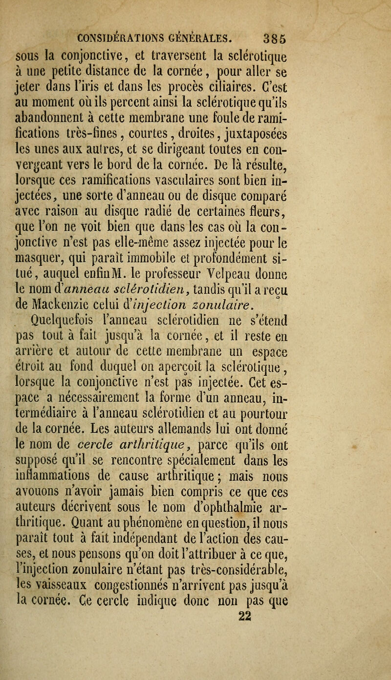 SOUS la conjonctive, et traversent la sclérotique à une petite distance de la cornée, pour aller se jeter dans l'iris et dans les procès ciliaires. C'est au moment où ils percent ainsi la sclérotique qu'ils abandonnent à cette membrane une foule de rami- fications très-fines, courtes, droites, juxtaposées les unes aux aulres, et se dirigeant toutes en con- vergeant vers le bord de la cornée. De là résulte, lorsque ces ramifications vasculaires sont bien in- jectées, une sorte d'anneau ou de disque comparé avec raison au disque radié de certaines fleurs, que l'on ne voit bien que dans les cas où la con- jonctive n'est pas elle-même assez injectée pour le masquer, qui parait immobile et profondément si- tué, auquel enfin M. le professeur Velpeau donne le nom à'anneau sclêrotidien, tandis qu'il a reçu de Mackenzic celui ^injection zonulaire. Quelquefois l'anneau sclérolidien ne s'étend pas tout à fait jusqu'à la cornée, et il reste en arrière et autour de cette membrane un espace étroit au fond duquel on aperçoit la sclérotique, lorsque la conjonctive n'est pas injectée. Cet es- pace a nécessairement la forme d'un anneau, in- termédiaire à l'anneau sclérotidien et au pourtour de la cornée. Les auteurs allemands lui ont donné le nom de cercle arthritique, parce qu'ils ont supposé qu'il se rencontre spécialement dans les inflammations de cause arthritique ; mais nous avouons n'avoir jamais bien compris ce que ces auteurs décrivent sous le nom d'ophthalmie ar- thritique. Quant au phénomène en question, il nous paraît tout à fait indépendant de l'action des cau- ses, et nous pensons qu'on doit l'attribuer à ce que, l'injection zonulaire n'étant pas très-considérable, les vaisseaux congestionnés n'arrivent pas jusqu'à la cornée. Ce cercle indique donc non pas que 22