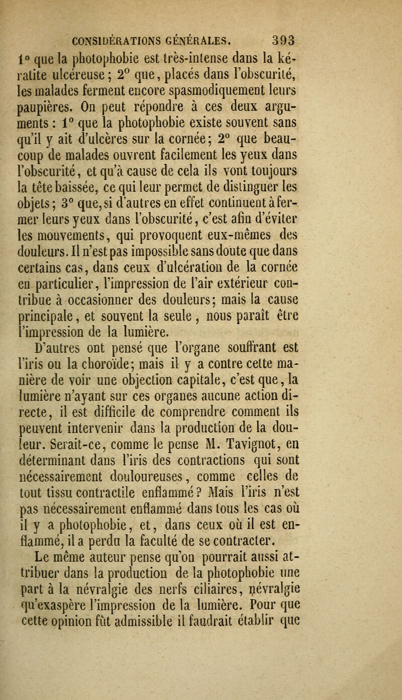 1» que la photophobie est très-inlense dans la ké- ratite ulcéreuse ; 2° que, placés dans l'obscurité, les malades ferment encore spasmodiquement leurs paupières. On peut répondre à ces deux argu- ments : l*' que la photophobie existe souvent sans qu'il y ait d'ulcères sur la cornée ; 2 que beau- coup de malades ouvrent facilement les yeux dans l'obscurité, et qu'à cause de cela ils vont toujours la tête baissée, ce qui leur permet de distinguer les objets ; 3° que, si d'autres en effet continuent à fer- mer leurs yeux dans l'obscurité, c'est afin d'éviter les mouvements, qui provoquent eux-mêmes des douleurs. Il n'est pas impossible sans doute que dans certains cas, dans ceux d'ulcération de la cornée en particulier, l'impression de l'air extérieur con- tribue à occasionner des douleurs; mais la cause principale, et souvent la seule , nous paraît être l'impression de la lumière. D'autres ont pensé que l'organe souffrant est l'iris ou la choroïde; mais il y a contre celte ma- nière de voir une objection capitale, c'est que, la lumière n'ayant sur ces organes aucune action di- recte, il est difficile de comprendre comment ils peuvent intervenir dans la production de la dou- leur. Serait-ce, comme le pense i\l. Tavignot, en déterminant dans l'iris des contractions qui sont nécessairement douloureuses, comme celles de tout tissu contractile enflammé ? Mais l'iris n'est pas nécessairement enflammé dans tous les cas oîi il y a photophobie, et, dans ceux où il est en- flammé, il a perdu la faculté de se contracter. Le même auteur pense qu'on pourrait aussi at- tribuer dans la production de la photophobie une part à la névralgie des nerfs ciliaires, névralgie qu'exaspère l'impression de la lumière. Pour que cette opinion fut admissible il faudrait établir que