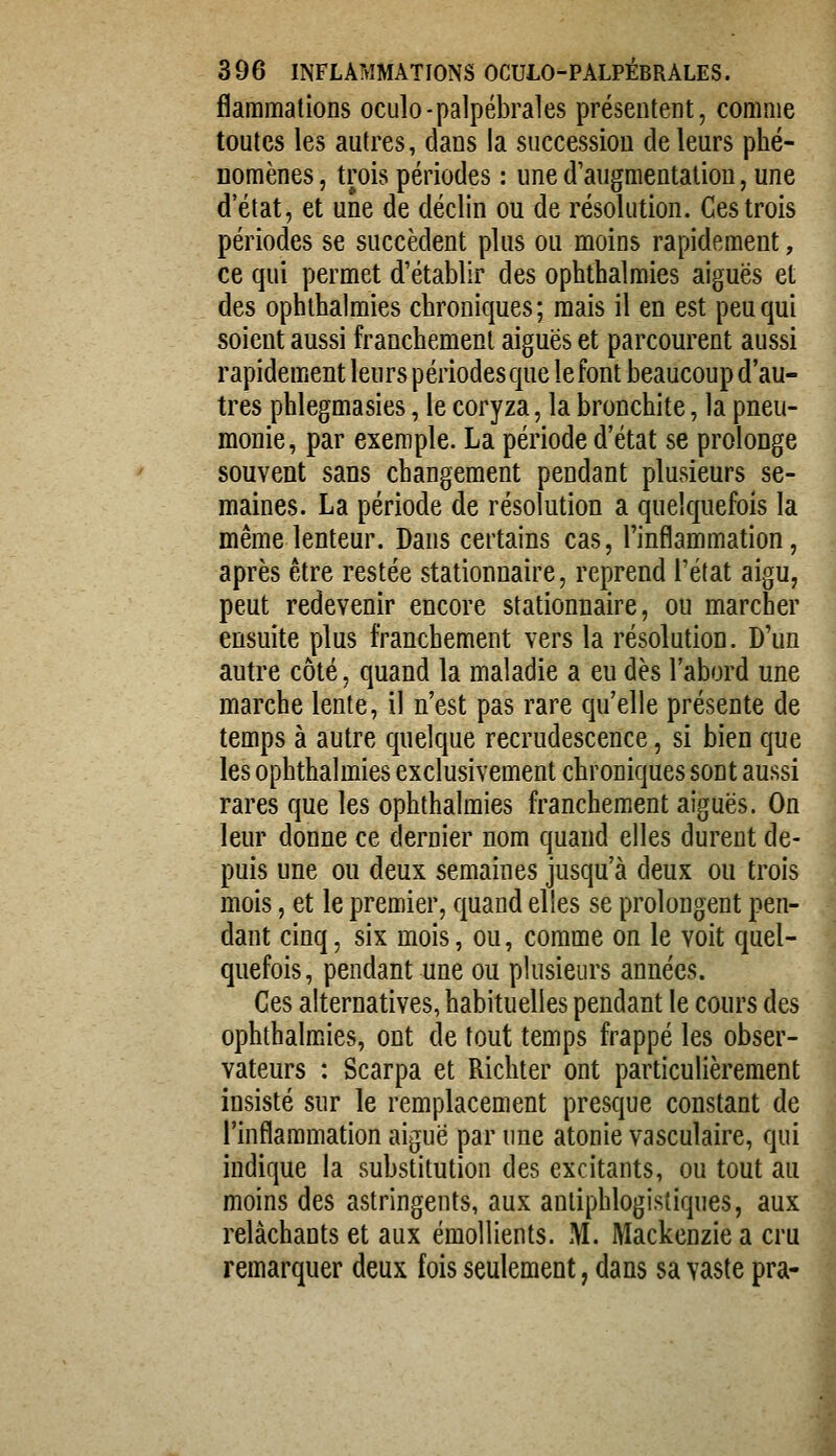 flammations oculo-palpébrales présentent, comme toutes les autres, dans la successiou de leurs phé- nomènes , trois périodes : une d'augmentation, une d'état, et une de déclin ou de résolution. Ces trois périodes se succèdent plus ou moins rapidement, ce qui permet d'établir des ophthalmies aiguës et des ophthalmies chroniques ; mais il en est peu qui soient aussi franchement aiguës et parcourent aussi rapidement leurs périodes que le font beaucoup d'au- tres phlegmasies, le coryza, la bronchite, la pneu- monie, par exemple. La période d'état se prolonge souvent sans changement pendant plusieurs se- maines. La période de résolution a quelquefois la même lenteur. Dans certains cas, l'inflammation, après être restée stationnaire, reprend l'état aigu, peut redevenir encore stationnaire, ou marcher ensuite plus franchement vers la résolution. D'un autre côté, quand la maladie a eu dès l'abord une marche lente, il n'est pas rare qu'elle présente de temps à autre quelque recrudescence, si bien que les ophthalmies exclusivement chroniques sont aussi rares que les ophthalmies franchement aiguës. On leur donne ce dernier nom quand elles durent de- puis une ou deux semaines jusqu'à deux ou trois mois, et le premier, quand elles se prolongent pen- dant cinq, six mois, ou, comme on le voit quel- quefois, pendant une ou plusieurs années. Ces alternatives, habituelles pendant le cours des ophthalmies, ont de tout temps frappé les obser- vateurs : Scarpa et Richter ont particulièrement insisté sur le remplacement presque constant de l'inflammation aiguë par une atonie vasculaire, qui indique la substitution des excitants, ou tout au moins des astringents, aux anliphlogistiques, aux relâchants et aux émollients. M. Mackenziea cru remarquer deux fois seulement, dans sa vaste pra-