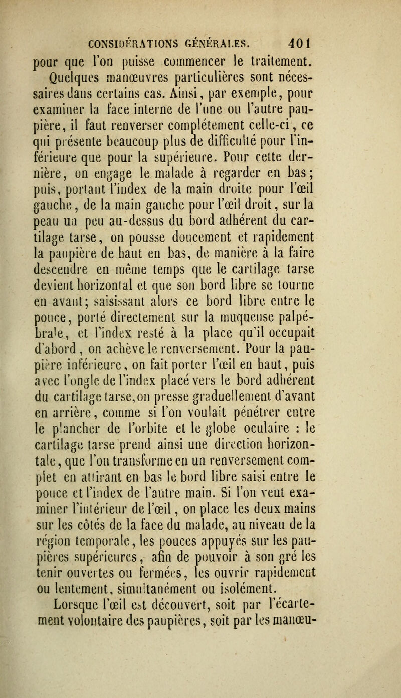 pour que l'on puisse commencer le Irailcment. Quelques manœuvres parliculières sont néces- saires dans certains cas. Ainsi, par exemple, pour examiner la face interne de l'une ou Tautre pau- pière, il faut renverser complètement celle-ci, ce qui présente beaucoup plus de diflicullé pour Tin- férieure que pour la supérieure. Pour celte der- nière, on engage le malade à regarder en bas; puis, portant l'index de la main droite pour l'œil gauche, de la main gauche pour l'œil droit, sur la peau Uii peu au-dessus du bord adhérent du car- tilage tarse, on pousse doucement et rapidement la paupière de haut en bas, de manière à la faire descendre en même temps que le cartilage tarse devient horizontal et que son bord libre se tourne en avant; saisissant alors ce bord libre entre le pouce, porté directement sur la muqueuse palpé- bra'e, et l'index resté à la place qu'il occupait d'abord , on achève le renversement. Pour la pau- pière inféiieure, on fait porter l'œil en haut, puis avec l'ongle de l'index placé vers le bord adhérent du cartil.'ige tarse,on presse graduellement d'avant en arrière, comme si l'on voulait pénétrer entre le plancher de l'orbite et le globe oculaire : le cartilage tarse prend ainsi une direction horizon- tale , que l'on transforme en un renversement com- plet en attirant en bas le bord libre saisi entre le pouce et l'index de l'autre main. Si l'on veut exa- miner riiilérieur de l'œil, on place les deux mains sur les côtés de la face du malade, au niveau de la région temporale, les pouces appuyés sur les pau- pières supérieures, afin de pouvoir à son gré les tenir ouvertes ou fermées, les ouvrir rapidement ou lentement, simuitanément ou isolément. Lorsque l'œil e^t découvert, soit par l'écarte- ment volontaire des paupières, soit par les niaiiœu-