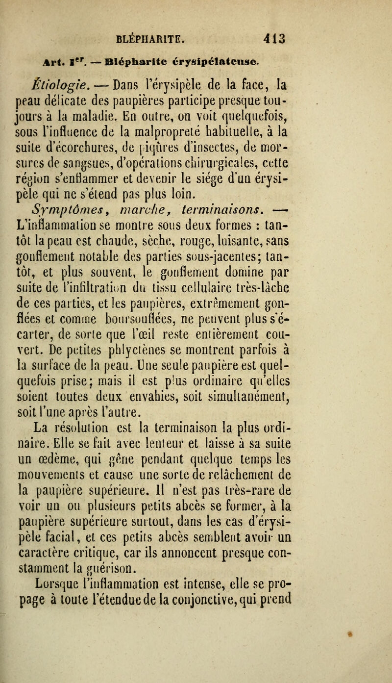 i%r(. l. — Blépharite érysipélatcnse. Étiologie. — Dans l'érysipèle de la face, la peau délicate des paupières participe presque tou- jours à la maladie. En outre, on voit quelquefois, sous riufluence de la malpropreté habiiuelle, à la suite d'écorchures, de j iqùres d'insectes, de mor- sures de sangsues, d'opérations chirurgicales, cette région s'entlammer et devenir le siège d'un érysi- pèle qui ne s'étend pas plus loin. Sxniptômesy marche, terminaisons. — L'inflammalionse montre sous deux formes : tan- tôt la peau est chaude, sèche, rouge, luisante, sans gonflement notable des parties sous-jacenies; tan- tôt, et plus souvent, le gonflement domine par suite de l'inliltratiDn du tissu cellulaire très-làche de ces parties, et les paupières, extrêmement gon- flées et comme boin^souflées, ne peuvent plus s'é- carter, de sorie que l'œil reste eniièreraent cou- vert. De petites phlyctènes se montrent parfois à la surface de la peau. Une seule paupière est quel- quefois prise; mais il est pius ordinaire qu'elles soient toutes deux envahies, soit simultanément, soit l'une après l'autre. La résolution est la terminaison la plus ordi- naire. Elle se fait avec lenteur et laisse à sa suite un œdème, qui gène pendant quelque temps les mouvements et cause une sorte de relâchement de la paupière supérieure. Il n'est pas très-rare de voir un ou plusieurs petits abcès se former, à la paupière supérieure surtout, dans les cas d'érysi- pèle facial, et ces petits abcès semblent avoir un caractère critique, car ils annoncent presque con- stamment la guérison. Lorsque l'inflammation est intense, elle se pro- page à toute l'étendue de la conjonctive, qui prend