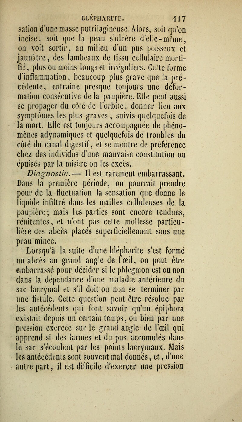 BLÉPIJARITE. 4 j 7 salion d'une masse putrilagineuse. Alors, soit qu'on incise, soit que la peau s'ulcère d'elle-mome, on voit sortir, au milieu d'un pus poisseux et jaunâtre, des lambeaux de tissu cellulaire m.orti- fié, plus ou moins longs et irréguliers. Celte forme d'inflammation, beaucoup plus grave que !a pré- cédente, entraîne presque toujouis une défor- mation consécutive de la paupière. Elle peut aussi se propager du côîé de l'orbiie, donner lieu aux symptômes les plus graves, suivis quelquefois de la mort. Elle est toujours accompagnée de phéno- mènes adynamiques et quelquefois de troubles du côté du canal digestif, et se montre de préférence chez des individus d'une mauvaise constitution ou épuisés par la misère ou les excès. Diagnostic.— Il est rarement embarrassant. Dans la première période, on pourrait prendre pour de la fluctuation la sensation que donne le liquide infiltré dans les mailles celluleuses de la paupière; mais les paities sont encore tendues, rénitentes, et n'ont pas celte mollesse particu- lière des abcès placés supeifîciellement sous une peau mince. Lorsqu'à la suite d'une blépharite s'est formé im abcès au grand angle de l'œil, on peut être embarrassé pour décider si le phlegmon est ou non dans la dépendance d'une maladie antérieure du sac lacrymal et s'il doit ou non se terminer par une fistule. Cette question peut être résolue par les antécédents qui font savoir qu'un épiphora existait depuis un certain temps, ou bien par une pression exercée sur le grand angle de l'œil qui apprend si des larmes et du pus accumulés dans le sac s'écoulent par les points lacrymaux. Mais les antécédents sont souvent mal donnés, et, d'une autre part, il est difficile d'exercer une pression