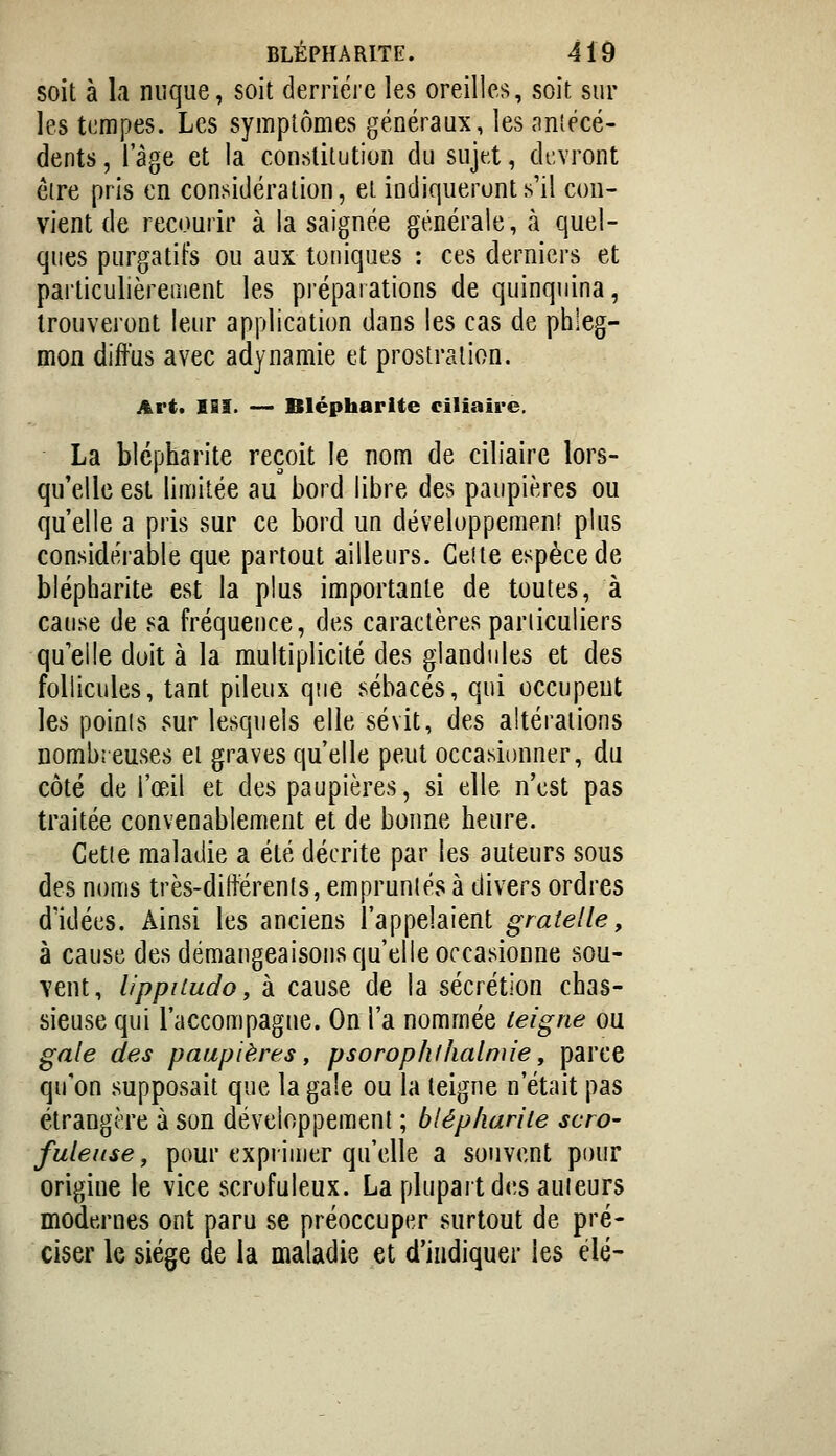 soit à la nuque, soit derrière les oreilles, soit sur les tempes. Les symptômes généraux, les «Tniécé- dents, l'âge et la constitution du sujet, devront eire pris en considération, et indiqueront s'il con- vient de recourir à la saignée générale, à quel- ques purgatifs ou aux toniques : ces derniers et particulièrement les préparations de quinquina, trouveront leur application dans les cas de phleg- mon diffus avec adynamie et prostration. Art. m. —> Blépharite ciliaire. La blépharite reçoit le nom de ciliaire lors- qu'elle est limitée au bord libre des paupières ou qu'elle a pris sur ce bord un développement plus considérable que partout ailleurs. Celte espèce de blépharite est la plus importante de toutes, à cause de sa fréquence, des caractères pariiculiers qu'elle doit à la multiplicité des glandules et des follicules, tant pileux que sébacés, qui occupent les points sur lesquels elle sévit, des altérations nombreuses et graves qu'elle peut occasionner, du côté de l'œil et des paupières, si elle n'est pas traitée convenablement et de bonne heure. Cette maladie a été décrite par les auteurs sous des noms très-différents, empruntés à divers ordres d'idées. Ainsi les anciens l'appelaient gratelle, à cause des démangeaisons qu'elle occasionne sou- vent, lippiiudo, à cause de la sécrétion chas- sieuse qui l'accompagne. On l'a nommée teigne ou gale des paupières, psorophlhalmie, parce qu'on supposait que la gale ou la teigne n'était pas étrangô're à son développement ; bléphanie scro- fule use ^ pour exprimer qu'elle a souvent pour origine le vice scrofuleux. La plupart des auieurs modernes ont paru se préoccuper surtout de pré- ciser le siège de la maladie et d'indiquer les élé-