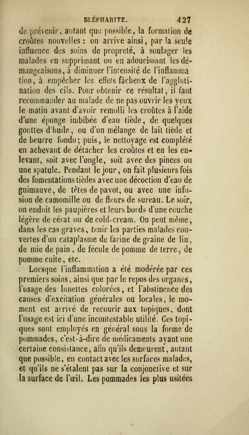 de préveiiii', autant qui; possible, la formalion de croûtes nouvelles : on arrive ainsi, par la seule influence des soins de propreté, à soulager les malades en supprimant ou en adoucissant les dé- mangeaisons, à diminuer l'in!ensilé de l'inflamnia lion, à empêcher les effeis fâcheux de l'aggluti- nation des cils. Pour obtenir ce résultat, il faut recommander au malade de ne pas ouvrir les veux le malin avant d'avoir remolli les croules à l'aide d'une ép'onge imbibée d'eau tiède, de quelques gouttes d'huile, ou d'un mélange de lait tiède et de beurre fondu; puis, le nettoyage est compléié en achevant de détacher les croiiles et en les en- levant, soit avec l'ongle, soit avec des pinces ou une spatule. Pendant le jour, on fait plusieurs fois des fomentations tièdes avec une décoction d'eau de guimauve, de têtes de pavot, ou avec une infu- sion de camomille ou de fîeurs de sureau. Le soir, on enduit les paupières et leurs bords d'une couche légère de cérat ou de cold-cream. On peut même, dans les cas graves, tenir les parties malades cou- verles d'un cataplasme de farine de graine de lin, de mie de pain, de fécule de pomme de terre, de pomme cuite, etc. Lorsque l'inflammation a été modérée par ces premiers soins, ainsi que par le repos des organes, l'usage des lunettes colorées, et l'abstinence des causes d'excilation générales ou locales, le mo- ment est arrivé de recourir aux topiques, dont l'usage est ici d'une incontestable utiliié. Ces topi- ques sont em[)loyés en gériéral sous la forme de pommades, c'est-à-dire de médicaments ayant une cerlaiiie consistance, afin qu'ils demeurent, autant que possible, eu contact avec les surfaces malades, et qu'ils ne s'étalent pas sur la conjonctive et sur la surface de l'œil. Les pommades les plus usitées