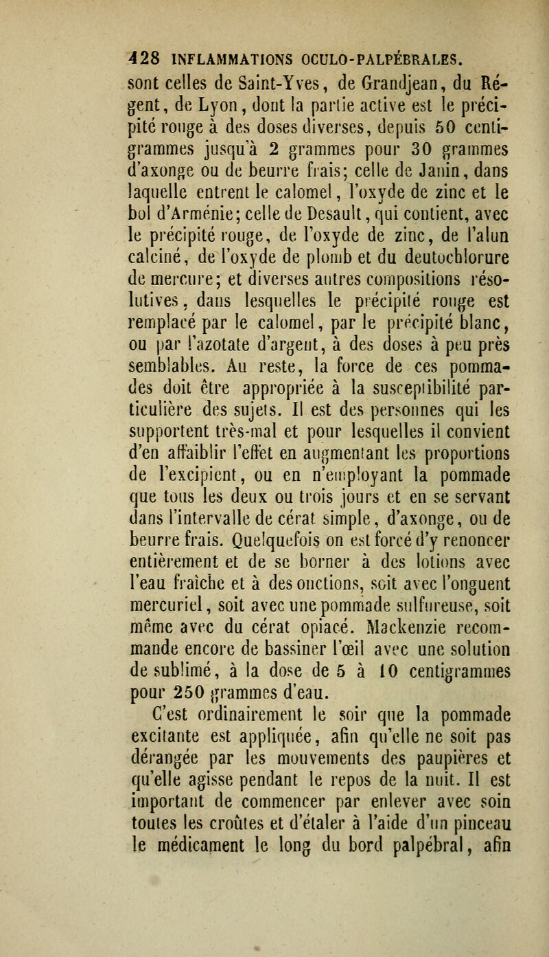 sont celles de Saint-Yves, de Grandjean, du Ré- gent, de Lyon, dont la parlie active est le préci- pité ronge à des doses diverses, depuis 50 centi- grammes jusqu'à 2 grammes pour 30 grammes d'axonge ou de beurre fiais; celle de Janin, dans laquelle entrent le calomel, l'oxyde de zinc et le bol d'Arménie; celle de Desault, qui contient, avec le précipité rouge, de Toxyde de zinc, de Talun calciné, de l'oxyde de plomb et du deutochlorure de mercure; et diverses autres compositions réso- lutives , dans lesquelles le précipité rouge est remplacé par le calomel, par le précipité blanc, ou par Pazotate d'argent, à des doses à peu près semblables. Au reste, la force de ces pomma- des doit être appropriée à la susceptibilité par- ticulière des sujets. Il est des personnes qui les supportent très-mal et pour lesquelles il convient d'en affaiblir l'effet en augmentant les proportions de l'excipient, ou en n'einployant la pommade que tous les deux ou trois jours et en se servant dans l'intervalle de cérat simple, d'axonge, ou de beurre frais. Quelquefois on e.st forcé d'y renoncer entièrement et de se borner à des lotions avec l'eau fraîche et à des onctions, soit avec l'onguent mercuriel, soit avec une pommade sulf'jreuse, soit même avec du cérat opiacé. Mackenzie recom- mande encore de bassiner l'œil avec une solution de sublimé, à la dose de 5 à 10 centigrammes pour 250 grammes d'eau. C'est ordinairement le soir que la pommade excitante est appliquée, afin qu'elle ne soit pas dérangée par les mouvements des paupières et qu'elle agisse pendant le repos de la nuit. Il est important de commencer par enlever avec soin toutes les croûtes et d'étaler à l'aide d'un pinceau le médicament le long du bord palpébral, afin