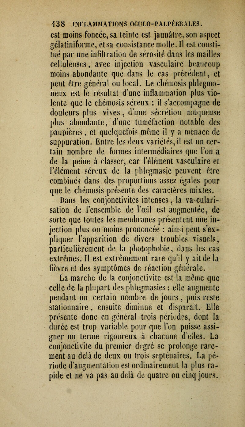 est moins foncée, sa teinte est jaunâtre, son aspect gélatiniforme, etsa consistance molle. Il est consli- îué par une infillration de sérosilé dans les mailles celluleiises, avec injeciion vasciilaire beaucoup moins abondante que dans le cas précédent, et peut être général ou local. Le cbémosis phlegmo- neux est le résultat d'une inflammation plus vio- lente que le chémosis séreux : il s'accompagne de douleurs plus vives, d'une sécrétion muqueuse plus abondante, d'une tunséfaclion notable des paupières, et quelquefois même il y a menace de suppuration. Entre les deux variétés, il est un cer- tain nombre de formes intermédiaires que l'on a de la peine à classer, car l'élément vasculaire et l'élément séreux de la phlegmasie peuvent être combinés dans des proportions assez égales pour que le chémosis présente des caractères mixtes. Dans les conjonctivites intenses, la va-culari- sation de l'ensemble de l'œil est augmentée, de sorte que tontes les membranes présentent une in- jection plus ou moins prononcée : ainsi peut s'ex- pliquer l'apparition de divers troubles visuels, particulièrement de la pbotophobie, dans les cas extrêmes. Il est extrêmement rare qu'il y ait de la fièvre et des symptômes de réaction générale. La marche de la conjonctivite est la même que celle de la plupart des phlegmasies : elle augmente pendant un certain nombre de jours, puis reste siationnaire, ensuite diminue et disparait. Elle présente donc en général trois périodes, dont la durée est trop variable pour que Ton puisse assi- gner un terme rigoureux à chacune d'elles. La conjonctivite du premier degré se prolonge rare- ment au delà de deux ou trois septénaires. La pé- riode d'augmentation est ordinairement la plus ra- pide et ne va pas au delà de quatre ou cinq jours.