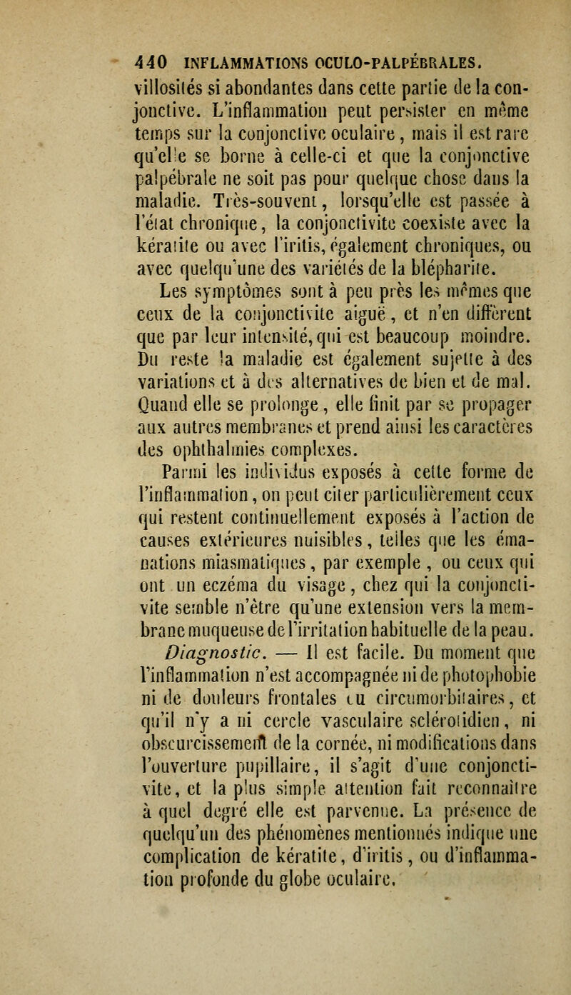 villosilés si abondantes dans cette partie de !a con- jonctive. L'inflammation peut persister en même temps sur la conjonctive oculaire, mais il est rare qu'el-e se borne à celle-ci et que la conjonctive palpébrale ne soit pas pour quelque chose dans la maladie. Très-souvent, lorsqu'elle est passée à leiat chronique, la conjonctivite coexiste avec la kératite ou avec l'iritis, également chroniques, ou avec quelqu'une des variétés de la blépharite. Les symptômes sont à peu près les mêmes que ceux de la conjonctivite aiguë, et n'en diffèrent que par leur intensité, qui est beaucoup moindre. Du reste la maladie est également sujette à des variations et à dis alternatives de bien et de mal. Quand elle se prolonge , elle finit par se propager aux autres membranes et prend ainsi les caractères des ophthalmies complexes. Parmi les individus exposés à cette forme de l'inflammation, on peut citer particulièrement ceux qui restent continuellement exposés à l'action de causes extérieures nuisibles, telles que les éma- nations miasmatiques, par exemple , ou ceux qui ont un eczéma du visage, chez qui la conjimcti- vite semble n'être qu'une extension vers la mem- brane muqueuse de l'irritation habituelle de la peau. Diagnostic. — Il est facile. Du moment que Vinflammation n'est accompagnée ni de photophobie ni de douleurs frontales eu circumorbiiaires, et qu'il n'y a ni cercle vasculaire scléroiidien, ni obscurcissemeift de la cornée, ni modifications dans l'ouverture pupillaire, il s'agit d'une conjoncti- vite, et la plus simple attention fait reconnaître à quel degré elle est parvenue. La présence de quelqu'un des phénomènes mentionnés indiqne une complication de kératite, d'iritis, ou d'inflamma- tion profonde du globe oculaire.