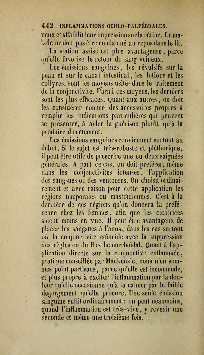 lieux et aifiaiblit leur im|3res.sionsurla réiiiie. Lema- lade ne doit pasêlrecundamné au repos dans le lit. La station assise est plus avantageuse, parce qu'elle favorise le retour du sang veineux. Les émissions sanguines, les révulsifs sur la peau et sur le canal intestinal, les lotions et les collyres, sont les moyens nsitésdans le traitement de la conjonctivite. Parmi ces moyens, les derniers sont les |)lus efficaces. Quant aux autres, on doit les considérer comme des accessoires propres à remplir les indications particulières qui peuvent se présenter, à aider la guérison plutôt qu'à la produire directement. Les émissions sanguines conviennent surtout au début. Si le sujet est très-robuste et pléthorique, il peut être utile de prescrire une ou deux saignées générales. A part ce cas, on doit préférer, même dans les conjonctivites intenses, Tapplication des sangsues ou des ventouses. On choisit ordinai- rement et avec raison pour cette application les régions temporales ou mastoïdiennes. C'est à la dcTiiière de ces régions qu'on donnera la préfé- rence chez les femmes, afin que les cicatrices soient moins en vue. Il peut être avantageux de placer les sangsues à l'anus, dans les cas surtout où la conjonctivite coïncide avec la suppression des règles ou du flux hémorrhoïdal. Quant à l'ap- plication directe sur la conjonctive enflammée, p:'atiqne conseillée par Mackenzie, nous n'en som- mes point partisans, parce qu'elle est incommode, et plus propre à exciter l'inflammation par la dou- leur qu'elle occasionne qu'à la calmer par le faible dégorgement qu'elle procure. Une seule émission sanguine suffit ordinairement : on peut néanmoins, quand Tinflammaiion est très-vive, y revenir une seconde et même une troisième fois.