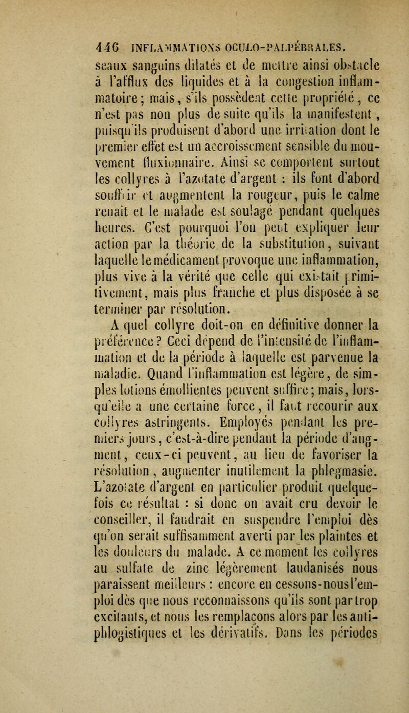 seaux sanguins dilatés et de mcilre ainsi ob>t.iclc à Taffliix des liquides et à la congestion inflam- matoire; mais, s'ils possèdent celle propriéié, ce n est pas non plus de suite qu'ils la manifestent, puisqu'ils produisent d'abord une irriialion dont le premier effet est un accroissement sensible du mou- vement fluxionnaire. Ainsi se comportent surtout les collyres à Tazutate d'argent : ils font d'abord souffiir et au^;mentenl la rougeur, puis le calme renaît et le malade est soulagé pendant quelques heures. C'est pourquoi l'on pei-t expliquer leur action par la théorie de la substitution, suivant laquelle le médicament provoque une inflammation, plus vive à la vérité que celle qui exi. tait | rimi- livement, mais plus franche et plus disposée à se terminer par résolution. A quel collyre doit-on en définitive donner la piéfércnce? Ceci dépend de l'inlensiiédc l'iiiflam- mation et de la période à laquelle est parvenue la maladie. Quand riuflammalion est légère, de sim- ples lotionsémullienles peuvent suffire; mais, lors- qu'elle a une certaine force, il faut recourir aux collyres astringents. Employés pendant les pre- miers joui s, c'est-à-dire pendant la période d'aug- ment, ceux-ci peuvent, au lieu de favoriser la résolution, aiiguicnter inulilemcnt la phlegmasie. L'azoiate d'argent en parlicidier produit quelque- fois ce résultat : si donc on avait cru devoir le conseiller, il faudrait en suspendre l'emploi dès qu'on serait suffisamment averti par les plaintes et les doulciirs du malade. A ce moment les coilvres au sulfate de zinc légèrement laudanisés nous paraissent meilleurs : encoie en cessons-nous l'em- ploi dès que nous reconnaissons qu'ils sont par trop exciianls, et nous les remplaçons alors par lesanli- phlogisliques et les dérivatifs. Dans les périodes