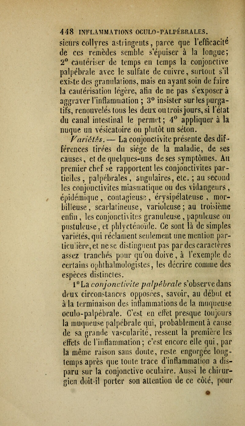 sieurs collyres asti ingents, parce que l'efficacité de CCS remèdes semble s'épuiser à la longue; 2° cautériser de temps en temps la conjonctive palpébrale avec le sulfate de cuivre, surtout s'il exi.ste des granulaiions, mais en ayant soin de faire la cautérisation légère, aiin de ne pas s'exposer à aggraver l'inflammation ; 3*^ insister sur les purga- tifs, renouvelés tous les deux ou trois jours, si l'état du canal intestinal le permit; 4° appliquer à la nuque un vésicatoire ou plutôt un séton. Fariétés. — La conjonctivite présente des dif- férences tirées du siège de la maladie, de ses causes, et de quelques-uns de ses symptômes. Au premier chef se rapportent les conjonctivites par- tielles , palpébrales, angulaires, etc. ; au second les conjonctivites miasmatique on des vidangeurs, épidémiquc , contagieuse , érysipélateuse , mor- billeuse, scarlatineuse, varioleuse; au troi.sième enfin, les conjonctivites granuleuse, papnleuse ou pustuleuse, et phlycténoïde. Ce sont là de simples variétés, qui réclament seulement une mention par- ticulière, et ne se distingiient pas par des caractères assez tranchés pour qu'on doive, à l'exemple de ceriains o|)hihalmologistes, les décrire comme des espèces distinctes. l'^La conjonctivite palpébrale s'observe dans deux circonstances opposées, savoir, au début et à la terminaison des inflammations de la muqueuse oculo-palpébrale. C'est en eliét presque toujoui's la muqueuse palpébrale qui, probablement à cause de sa grande vascularilé, ressent la première les eftèts de l'inflammation; c'est encore elle qui, par la même raison sans doute, reste engorgée long- temps après que toute trace d'inflammation a dis- paru sur la conjonctive oculaire. Aussi le chirur- gien doit-il porter sou attention de ce côté, pour