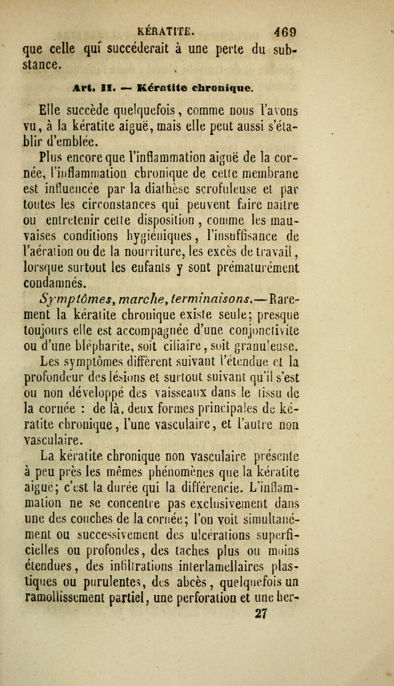 que celle quf succéderait à une perte du sub- stance. Art* II. — Kératite chronique. Elle succède quelquefois, comme nous l'avons vu, à la kératite aiguë, mais elle peut aussi s'éla- blir d'emblée. Plus encore que l'inflammation aiguë de la cor- née, l'iiiflammatiou chronique de cette membrane est influencée par la diaihèsc scrofuleuse el par toutes les circonstances qui peuvent faire naiire ou entretenir celle disposition , comme les mau- vaises conditions hy*jiéiiiques, l'insuffisance de l'aéraiion ou de la nourriture, les excès de travail, lorsque surtout les eufanls y sont prématui'ément condamnés. Symptômes, marche, terminaisons.—Rare- ment la kéraiite chronique existe seule; presque toujours elle est accompagnée d'une conjonclivite ou d'une blepharite, soit ciiiaire, soit granu'eu^e. Les symptômes diffèrent suivant l'étendue, et la profondeur des lésions et surtout suivant qu'il s'est ou non développé des vaisseaux dans le lissu de la cornée : de là, deux formes principales de ké- ratite chronique, l'une vasculaire, et l'autre non vasculaire. La kératite chronique non vasculaire présente à peu près les mêmes phénomènes que la kératite aiguë; c'est la durée qui la différencie. L'inBam- mation ne se concentre pas exclusivement dans une des couches de la cornée; l'on voit simultané- ment ou successivement des ulcéraiions superfi- cielles ou profondes, des taches plus ou moins étendues, des inlilîrations inierlamellaires plas- tiques ou purulentes, des abcès, quelquefois un ramollissement partiel, une perforation et une her- 27