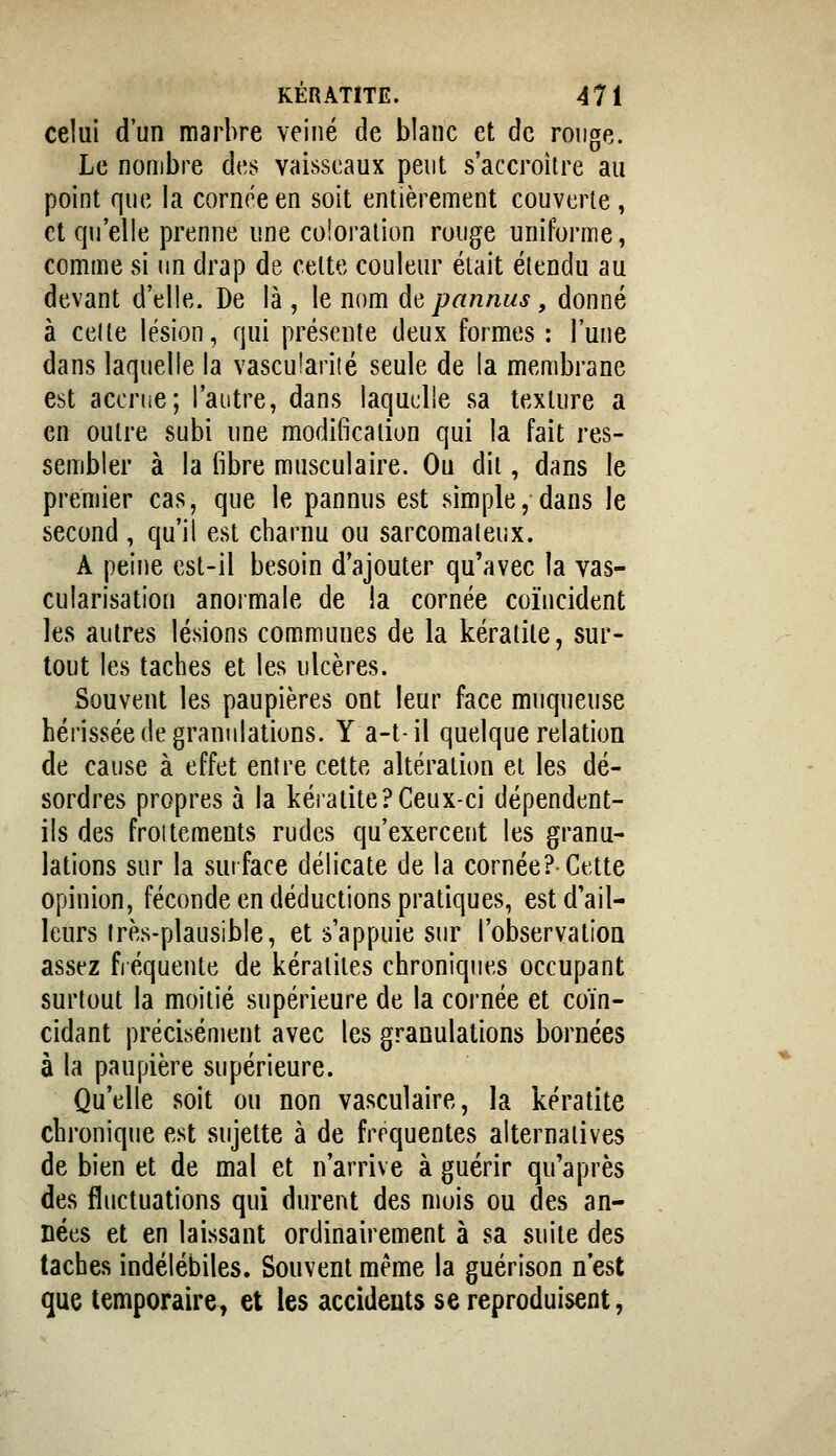 celui d'un marbre veiné de blanc et de ronge. Le nombre des vaisseaux peut s'accroitre au point que la cornée en soit entièrement couverte, et qu'elle prenne une coloralion ronge uniforme, comme si un drap de celte couleur était élendu au devant d'elle. De là , le nom d^ pan nus, donné à celle lésion, qui présente deux formes : l'une dans laquelle la vascuîarité seule de la membrane est acoriic; l'autre, dans laquelle sa texture a en outre subi une modificalion qui la fait res- sembler à la fibre musculaire. Ou dii, dans le premier cas, que le pannus est simple, dans le second, qu'il est charnu ou sarcomateux. A peine est-il besoin d'ajouter qu'avec la vas- cularisation anoimale de !a cornée coïncident les autres lésions communes de la kératite, sur- tout les taches et les ulcères. Souvent les paupières ont leur face muqueuse hérissée de granulations. Y a-t-il quelque relation de cause à effet entre cette altération ei les dé- sordres propres à la kéiatite?Ceux-ci dépendent- ils des froitements rudes qu'exercent les granu- lations sur la surface délicate de la cornée? Cette opinion, féconde en déductions pratiques, est d'ail- leurs Irès-plausible, et s'appuie sur l'observatioa assez fréquente de kératites chroniques occupant surtout la moitié supérieure de la cornée et coïn- cidant précisément avec les granulations bornées à la paupière supérieure. Qu'elle soit ou non vasculaire, la kératite chronique est sujette à de fréquentes alternatives de bien et de mal et n'arrive à guérir qu'après des fluctuations qui durent des mois ou des an* nées et en laissant ordinairement à sa suite des taches indélébiles. Souvent même la guérison n'est que temporaire, et les accidents se reproduisent,