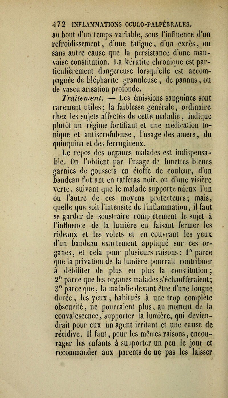 au bout d'un temps variable, sous l'influence d'un refroidissement, d'une fatigue, d'un excès, ou sans autre cause que la persistance d'une mau- vaise constitution. La kératite chroninue est par- ticulièrement dangereuse lorsqu'elle est accom- pagnée de blépharite granuleuse, de pannus, ou de vascuiarisation profonde. Traitement. — Les émissions sanguines sont rarement utiles; la faiblesse générale, ordinaire chez les sujets affectés de cette maladie, indique plutôt un régime fortifiant et une médicaiion to^ nique et aniiscrofuleuse, l'usage des amers, du quinquina et des ferrugineux. Le repos des organes malades est indispensa- ble. On l'obtient par l'usage de lunettes bleues garnies de goussets en étoffe de couleur, d'un bandeau fîutiant en taffetas noir, ou d'une visière verte, suivant que le malade supporte mieux l'un ou l'autre de ces moyens prutecteurs; mais, quelle que soit l'intensité de l'inflammation, il faut se garder de sousiiaire complètement le sujet à l'influence de la lumière en faisant fermer les rideaux et les volets et en couvrant les yeux d'un bandeau exactement appliqué sur ces or- ganes, et cela pour plusieurs raisons : 1^ parce que la privation de la lumière pourrait contribuer à débiliter de plus en plus la consiitution ; 2° parce que les organes malades s'échaufferaient; 3^ parce que, la maladie devant être d'une longue durée, les yeux , habitués à une trop complète obscurité, ne pourraient plus, au moment de la convalescence, supporter la lumière, qui devien- drait pour eux un agent irritant et une cause de récidive. Il faut, pour les mêmes raisons, encou- rager les enfants à supporter un peu le jour et recommander aux parents de ue pas les laisser