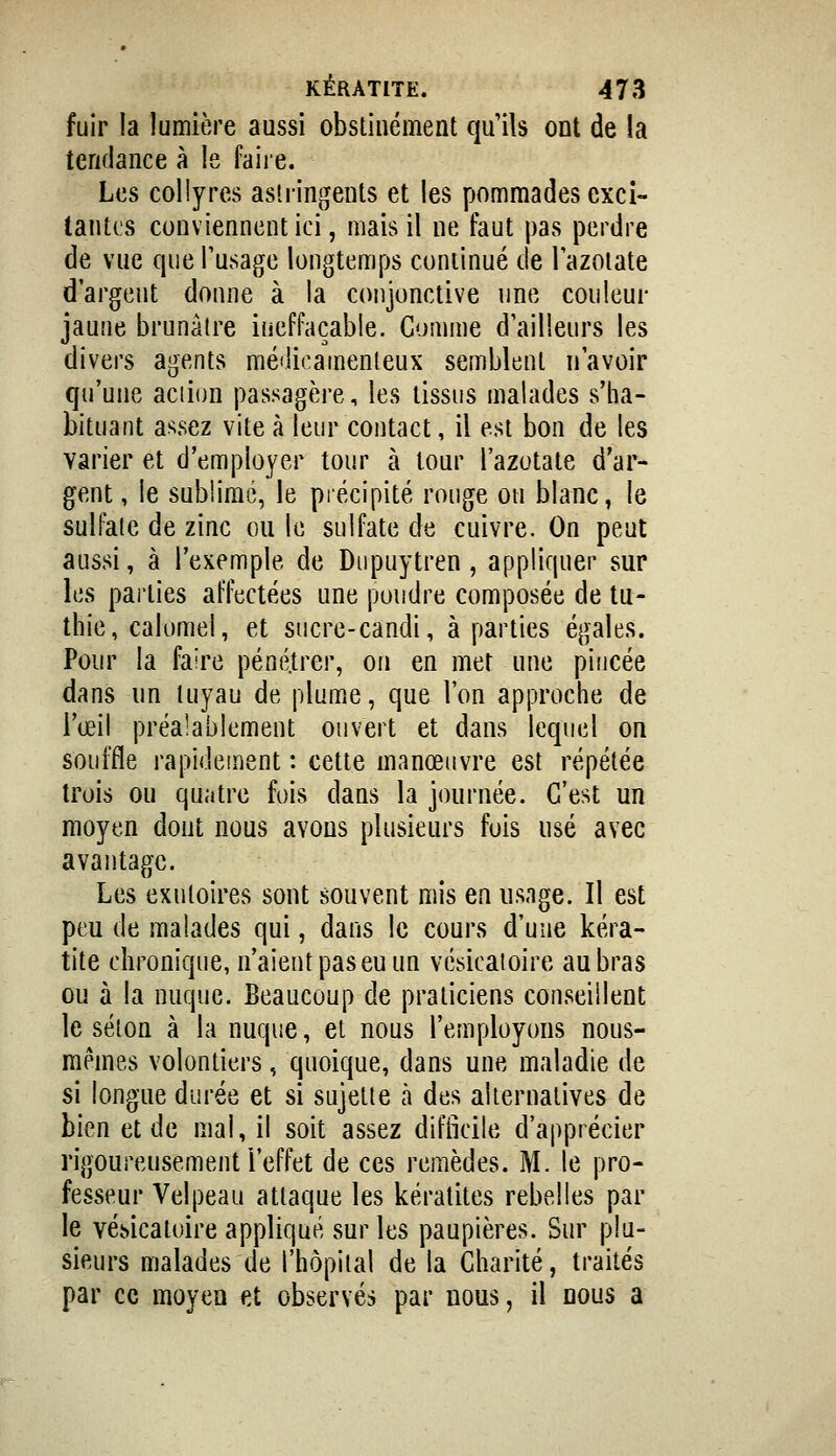 fuir la lumière aussi obstinément qu'ils ont de la tendance à le faire. Les collyres astringents et les pommades exci- tantes conviennent ici, mais il ne faut pas perdre de vue que Tusage longtemps continué de Tazolate d'argent donne à la conjonctive une couleur jaune brunâtre ineffaçable. Comme d'ailleurs les divers agents médicamenteux semblent n'avoir qu'une action passagère, les tissus malades s'ha- bituant assez vite à leur contact, il est bon de les varier et d'employer tour à tour l'azotate d'ar- gent , le sublimé, le piécipité rouge ou blanc, le sulfate de zinc ou le sulfate de cuivre. On peut aussi, à l'exemple de Diipuytren, appliquer sur les pai'ties affectées une poudre composée de tu- thie, calomei, et sucre-candi, à parties égales. Pour la faire pénétrer, on en met une pincée dans nn tuyau de plumiC, que l'on approche de l'œil préalablement ouvert et dans lequel on souffle rapidement : cette manœuvre est répétée trois ou quatre fois dans la journée. C'est un moyen dont nous avons plusieurs fois usé avec avantage. Les exutoires sont souvent mis en usnge. Il est peu de malades qui, dans le cours d'une kéra- tite chronique, n'aient pas eu un vésicatoire au bras ou à la nuque. Beaucoup de praticiens conseillent le séton à la nuque, et nous l'employons nous- mêmes volontiers, quoique, dans une maladie de si longue durée et si sujette à des alternatives de bien et de mal, il soit assez difficile d'apprécier rigoureusement l'effet de ces remèdes. M. le pro- fesseur Velpeau attaque les kératites rebelles par le vésicatoire appliqué sur les paupières. Sur plu- sieurs malades de l'hôpital de la Charité, traités par ce moyeu et observés par nous, il nous a