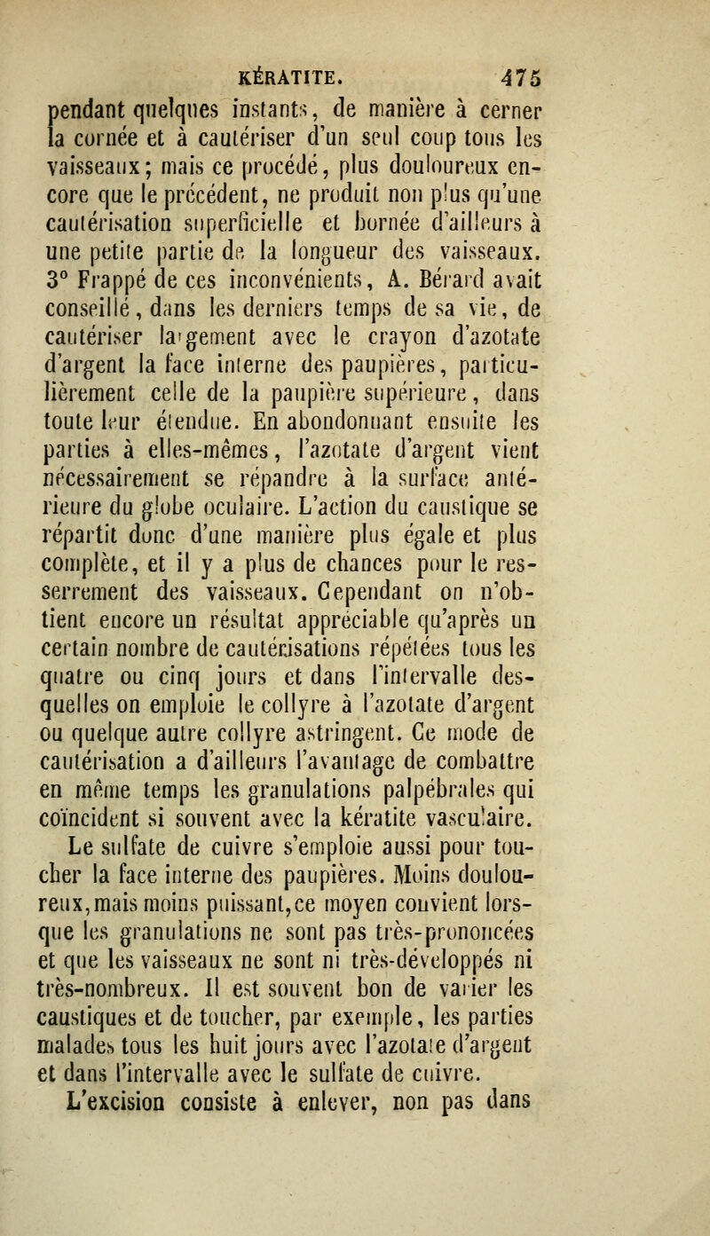 pendant quelques instants, de manière à cerner la cornée et à caulériser d'un seul coup tous les vaisseaux; mais ce procédé, plus douloureux en- core que le précédent, ne produit non plus qu'une cautérisation superficielle et bornée d'ailleurs à une petite partie de la longueur des vaisseaux. 3** Frappé de ces inconvénients, A. Bérard avait conseillé, dans les derniers temps de sa vie, de cautériser la'gement avec le crayon d'azotate d'argent la face inierne des paupières, particu- lièrement celle de la paupière supérieure, dans toute li^ur éiendne. En abondonuant ensuite les parties à elles-mêmes, l'azotate d'argent vient nécessairement se répandre à la surface auié- rieure du gîobe oculaire. L'action du caustique se répartit donc d'une manière plus égale et plus complète, et il y a plus de chances pour le res- serrement des vaisseaux. Cependant on n'ob- tient eucore un résultat appréciable qu'après un certain nombre de cautérisations répétées tous les quatre ou cinq jours et dans Tinlervalle des- quelles on emploie le collyre à l'azotate d'argent ou quelque autre collyre astringent. Ce mode de cautérisation a d'ailleurs l'avauiage de combattre en même temps les granulations palpébrales qui coïncident si souvent avec la kératite vasculaire. Le sulfate de cuivre s'emploie aussi pour tou- cher la face interne des paupières. Moins doulou- reux, mais moins puissant,ce moyen convient lors- que les granulations ne sont pas très-prononcées et que les vaisseaux ne sont ni très-développés ni très-nombreux. Il est souvent bon de vaiier les caustiques et de toucher, par exemple, les parties malades tous les huit jours avec l'azotaie d'argent et dans l'intervalle avec le sulfate de cuivre. L'excision consiste à enlever, non pas dans