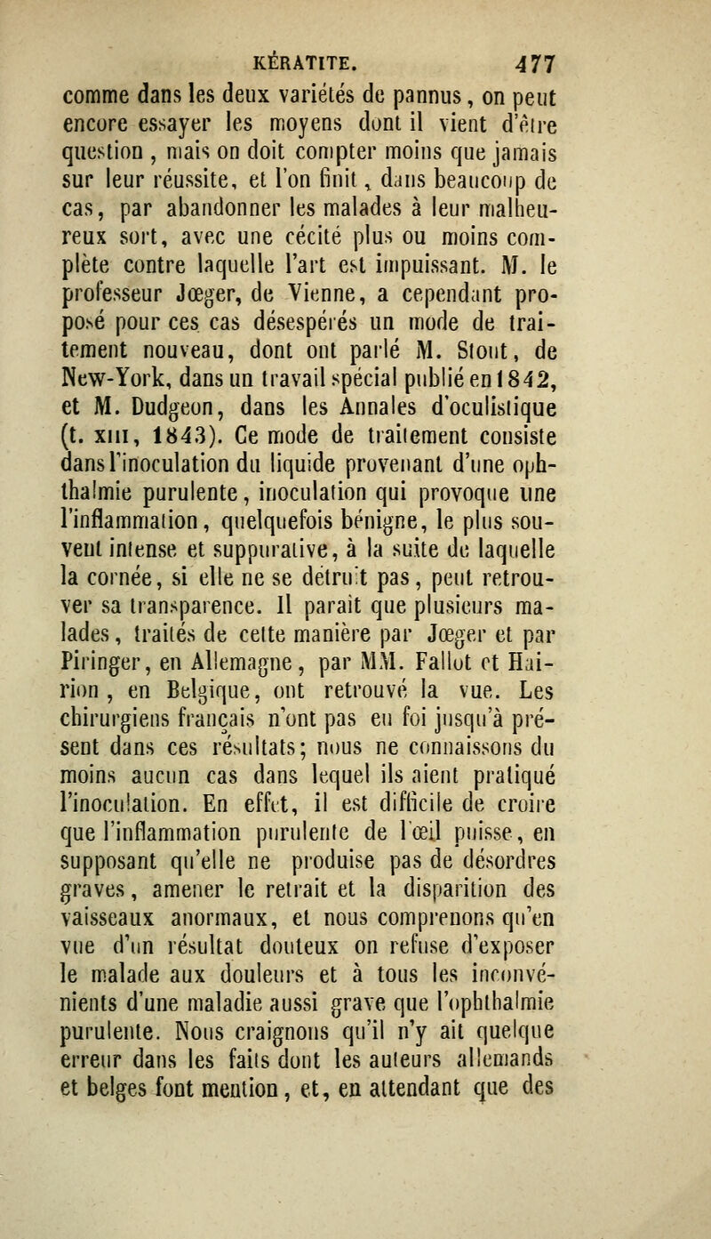 comme dans les deux variétés de pannus, on peut encore essayer les moyens dont il vient d'eire question , mais on doit compter moins que jamais sur leur réussite, et l'on finit ^ dans beaucoup de cas, par abandonner les malades à leur malheu- reux sort, avec une cécité plus ou moins com- plète contre laquelle l'art est impuissant. M. le professeur Jœger, de Vienne, a cependant pro- posé pour ces cas désespérés un mode de trai- tement nouveau, dont ont parlé M. Stout, de New-York, dans un travail spécial publiéenl842, et M. Dudgeon, dans les Annales d'oculisiique (t. XIII, 1843). Ce mode de traitement consiste dansTinoculation du liquide provenant d'une oph- thalmie purulente, inoculation qui provoque une l'inflamniaiion, quelquefois bénigne, le plus sou- veul intense et suppuraiive, à la suite de laquelle la cornée, si elle ne se détruit pas, peut retrou- ver sa transparence. Il parait que plusieurs ma- lades, traités de celte manière par Jœger et par Piringer, en Allemagne, par MM. Fallut et Hai- rion , en Belgique, ont retrouvé la vue. Les chirurgiens français n'ont pas eu foi jusqu'à pré- sent dans ces résultats; nous ne connaissons du moins aucun cas dans lequel ils aient pratiqué l'inoculation. En effd, il est difficile de croire que l'inflammation purulente de lœil puisse, en supposant qu'elle ne produise pas de désordres graves, amener le retrait et la disparition des vaisseaux anormaux, et nous comprenons qu'en vue d'un résultat douteux on refuse d'exposer le malade aux douleurs et à tous les inronvé- nients d'une maladie aussi grave que l'ophthalmie purulente. Nous craignons qu'il n'y ait quelque erreur dans les faits dont les auteurs allemands et belges font mention, et, en attendant que des