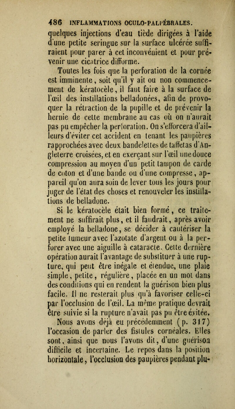 quelques injections d'eau tiède dirigées à l'aide d'une petite seringue sur la surface ulcérée suffi- raient pour parer à cet inconvénient et pour pré- venir une cicatrice difforme. Toutes les fois que la perforation de la cornée est imminente, soit qu'il y ait ou non commence- ment de kératocèle, il faut faiie à la surface de Tœil des instillations belladonées, afin de provo- quer la rétiaction de la pupille et de prévenir la hernie de cette membrane au cas où on n'aurait pas pu empêcher la perloraiion. On s'efforcera d'ail- leurs d'éviter cet accident en tenant les paupières rapprochées avec deux bandelettes de taffetas d'An- gleterre croisées, et en exerçant sur l'œil une douce compression au moyen d'un petit tampon de carde de coton et d'une bande ou d'une compresse, ap- pareil qu'on aura soin de lever tous les jours pour juger de l'état des choses et renouveler les instilla- tions de belladone. Si le kératocèle était bien formé, ce traite- ment ne suffirait plus, et il faudrait, après avoir employé la belladone, se décider à cautériser la petite tumeur avec l'azotate d'argent ou à la per- forer avec une aiguille à cataracte. Cette dt;rnière opération aurait l'avantage de subsiituer à une rup- ture, qui peut êtie inégale et éiendue, une plaie simple, petite, régulière, placée en un mot dans descondiiions qui en rendent la guérison bien plus facile. Il ne resterait plus qu'à favoriser celle-ci par l'occlusion de l'œil. La mi'me pratique devrait être suivie si la rupture n'avait pas pu être évitée. Nous avons déjà eu précédemment (p. 317) l'occasion de parler des fisiules cornéales. Elles sont, ainsi que nous l'avons dit, d'une giiérisoa diflicile et incertaine. Le repos dans la position horizontale, rocclusion des paupières pendaat plu-