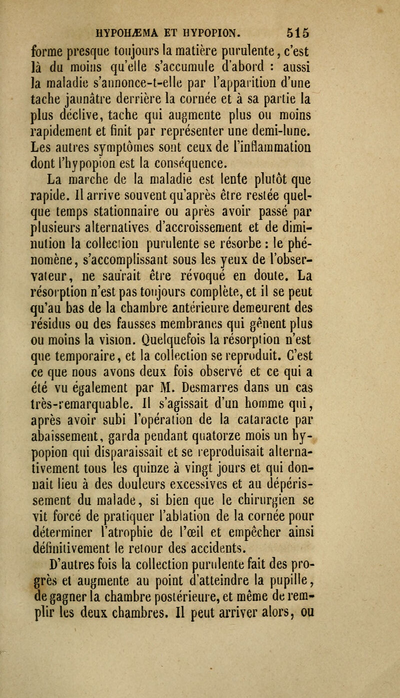 forme presque toujours la matière purulente, c'est là du moins qu'elle s'accumule d'abord : aussi la maladie s'annonce-t-elle par l'apparition d'une tache jaunâtre derrière la cornée et à sa partie la plus déclive, tache qui augmente plus ou moins rapidement et finit par représenter une demi-lune. Les autres symptômes sout ceux de Tinflammation dont l'hypopion est la conséquence. La marche de la maladie est lente plutôt que rapide. Il arrive souvent qu'après être resiée quel- que temps stationnaire ou après avoir passé par plusieurs alternatives d'accroissement et de dimi- nution la colleciiou purulente se résorbe : le phé- nomène, s'accomplissant sous les yeux de l'obser- vateur, ne saurait être révoqué en doute. La résorption n'est pas toujours complète, et il se peut qu'au bas de la chambre antérieure demeurent des résidus ou des fausses membranes qui gênent plus ou moins la vision. Quelquefois la résorption n'est que temporaire, et la collection se reproduit. C'est ce que nous avons deux fois observé et ce qui a été vu également par M. Desmarres dans un cas très-remarquable. Il s'agissait d'un homme qui, après avoir subi l'opération de la cataracte par abaissement, garda pendant quatorze mois un hy- popion qui disparaissait et se reproduisait alterna- tivement tous les quinze à vingt jours et qui don- nait lieu à des douleurs excessives et au dépéris- sement du malade, si bien que le chirurgien se vit forcé de pratiquer l'ablation de la cornée pour déterminer l'atrophie de l'œil et empêcher ainsi définitivement le retour des accidents. D'autres fois la collection purulente fait des pro- grès et augmente au point d'atteindre la pupille, de gagner la chambre postérieure, et même de rem- plir les deux chambres. Il peut arriver alors, ou