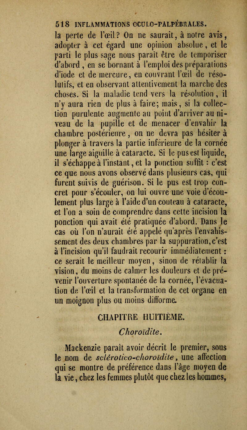 la perte de l'œil? Oa ne saurait, à notre avis, adopter à cet égard une opinion absolue, et le parti le plus sage nous paraît être de temporiser d'abord, en se bornant à l'emploi des prépaialions d'iode et de mercure, en couvrant l'œil de réso- lutifs, et en observant attentivement la marche des choses. Si la maladie tend vers la ré'^olution, il n'y aura rien de plus à faire; mais, si la collec- tion purulente augmente au point d'arriver au ni- veau de la pupille et de menacer d'envahir la chambre postérieure, on ne devra pas hésiter à plonger à travers la partie inférieure de la cornée une large aiguille à cataracte. Si le pus est liquide, il s'échappe à l'instant, et la ponction suffit : c'est ce que nous avons observé dans plusieurs cas, qui furent suivis de guérison. Si le pus est trop con- cret pour s'écouler, on lui ouvre une voie d'écou- lement plus large à l'aide d'un couteau à cataracte, et l'on a soin de comprendre dans cette incision la ponction qui avait été pratiquée d'abord. Dans le cas où l'on n'aurait éié appelé qu'après l'envahis- sement des deux chambres par la suppuration, c'est à l'incision qu'il faudrait recourir immédiatement : ce serait le meilleur moyen, sinon de rétablir la vision, du moins de calmer les douleurs et de pré- venir l'ouverture spontanée de la cornée, Tévacua- lion de l'œil et la transformation de cet organe en un moignon plus ou moins difforme. CHAPITRE HUITIÈME. Choroïdite, Mackenzie paraît avoir décrit le premier, sous le nom de sclérotico-c/ioroidite, une affection qui se montre de préférence dans l'âge moyen de la vie, chez les femmes plutôt que chez les hommes,