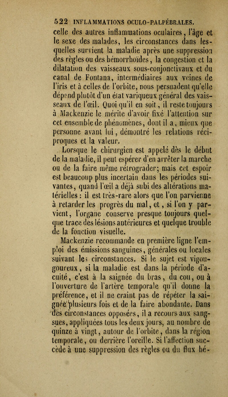 celle des autres inflammations oculaires, l'âge et le sexe des malades, les circonstances clans les- quelles survient la maladie après une suppressio.i des règles ou des hémorrhoïdes, la congestion et la dilatation des vaisseaux sous-conjonctivaux et du canal de Fontana, intermédiaires aux veines de l'iris et à celles de l'orbite, nous persuadent qu'elle dépend plutôt d'un état variqueux général des vais- seaux de l'œil. Quoiqu'il en soit, il reste toujours à Mackenzie le mérite d'avoir fixé l'attention sur cet ensemble de phénomènes, dont il a, mieux que personne avant lui, démontré les relations réci- proques et la valeur. Lorsque le chirurgien est appelé dès le début de la maladie, il peut espérer d'en arrêter la marche ou de la faire même rétrograder; mais cet espoir est beaucoup plus incertain dans les périodes sui- vantes, quand Tœil a déjà subi des altérations ma- térielles : il est très-rare alors que l'on parvienne à ret^irder les progrès du mal, et, si l'on y par- vient, l'organe conserve presque toujours quel- que trace des lésions antérieures et quelque trouble de la fonction visuelle. Mackenzie recommande en première ligne l'em- ploi des émissions sanguines, générales ou locales suivant le^ circonstances. Si le sujet est vigou- goureux, si la maladie est dans la période d'a- cuité, c'est à la saignée du bras, du cou, ou à l'ouverture de Tarière temporale qu'il donne la préférence, et il ne craint pas de répéter la sai- gnéé'plusieurs fois et de la faire abondante. Dans 'des circonstances opposées, il a recours aux sang- sues, appliquées tous les deux jours, au nombre de quinze à vingt, autour de l'orbite, dans la région temporale, ou derrière l'oreille. Si l'affection suc- cède à une suppression des règles ou du flux hé-