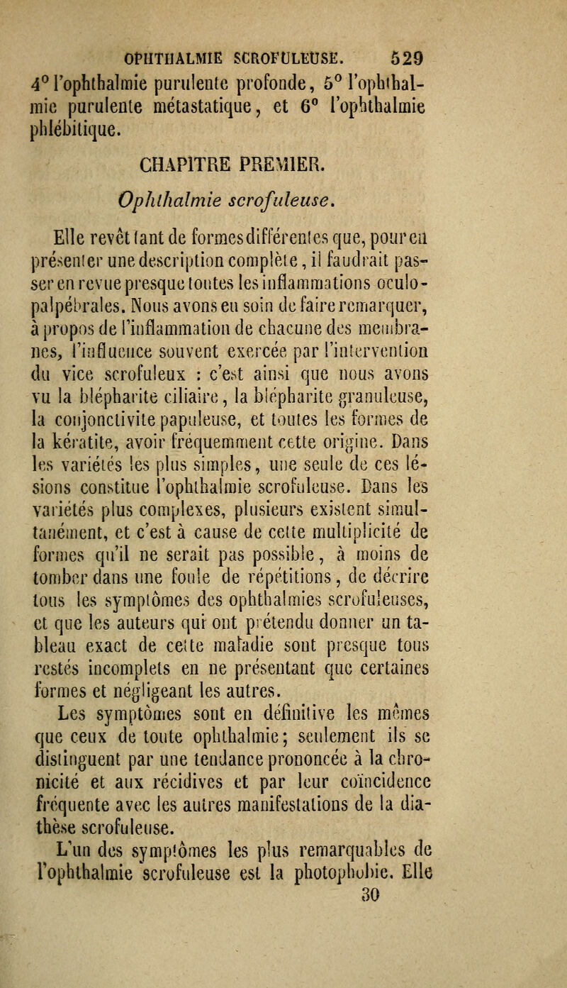 OPIITIIALMIE SCROFULEUSE. 629 4'^rophthalmie puruleute profonde, 5^ l'ophihal- mic purulente métastatique, et 6° l'ophtlialmie phlébilique. CHAPITRE PREMIER. Ophlhalmie scrofuleuse. Elle revêt (ant de formes différent es que, pour en présenter une description complète, il faudrait pas- ser en revue presque tontes les inflammations oculo- palpébrales. Nous avons en soin de faire remarquer, à propos de finflammation de chacune des nieniiDra- nes, rinflucuce souvent exercée par l'interventiou du vice scrofuleux : c'e.st ainsi que nous avons vu la blépharite ciliaire, la biépharite granuleuse, la coiijonciivite papuleuse, et toutes les formes de la kératite, avoir fréquemment cette origine. Dans les variétés !es plus simples, une seule de ces lé- sions constitue l'ophtlialmie scrofuleuse. Dans les variétés plus complexes, plusieurs existent simul- tanément, et c'est à cause de cette multiplicité de formes qu'il ne serait pas possible, cà moins de tomber dans une foule de répétitions, de décrire tous les symptômes des ophthalmies scrofuleuses, et que les auteurs qui ont prétendu donner un ta- bleau exact de cette maladie sont presque tous restés incomplets en ne présentant c[ue certaines ibrmes et négligeant les autres. Les symptômes sont en définitive les mêmes que ceux de toute ophthalmie; seulement ils se distinguent par une tendance prononcée à la chro- nicité et aux récidives et par leur coïncidence fréquente avec les autres manifestations de la dia- thèse scrofuleuse. L'un des symptômes les plus remarquables de rophihalraie 'scrofuleuse est la photophubie. Elle 30