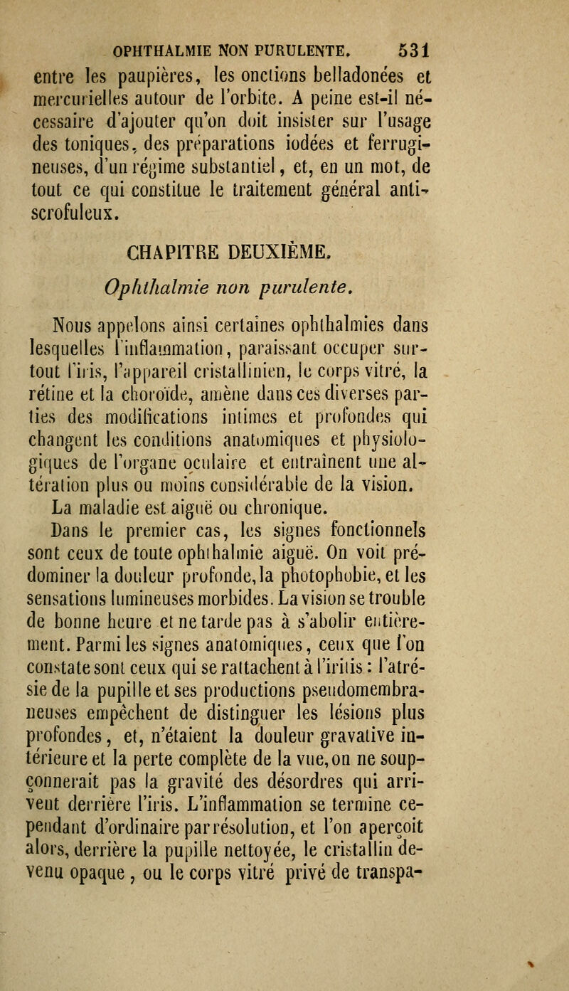 entre les paupières, les onciions belladonées et mercuiielles autour de l'orbite. A peine est-il né- cessaire d'ajouter qu'on doit insister sur l'usage des toniques, des préparations iodées et ferrugi- neuses, d'un régime substantiel, et, en un mot, de tout ce qui constitue le traitement général anti- scrofuleux. CHAPITRE DEUXIÈME. Opliihalmie non purulente. Nous appelons ainsi certaines ophihalmies dans lesquelles l'inflammation, parais.sant occuper sur- tout l'iris, l'appareil cristallinien, le corps vitré, la rétine et la choroïde, amène dans ces diverses par- ties des modifications intimes et profondcîs qui changent les conditions anatomiques et physiolo- giques de Torgane oculaire et entraînent une al- tération plus ou moins considérable de la vision. La maladie est aiguë ou chronique. Dans le premier cas, les signes fonctionnels sont ceux de toute ophihalmie aiguë. On voit pré- dominer la douleur profonde, la photophobie, et les sensations lumineuses morbides. La vision se trouble de bonne heure et ne tarde pas à s'abolir entière- ment. Parmi les signes anatomiques, ceux que l'on constate sont ceux qui se rattachent à l'iriiis : l'atré- siede la pupille et ses productions pseudomembra- ueuses empêchent de distinguer les lésions plus profondes, et, n'étaient la douleur gravalive in- térieure et la perte complète de la vue, on ne soup- çonnerait pas la gravité des désordres qui arri- vent dei'rière l'iris. L'inflammation se termine ce- pendant d'ordinaire par résolution, et l'on aperçoit alors, derrière la pupille nettoyée, le cristallin de- venu opaque, ou le corps vitré privé de transpa-