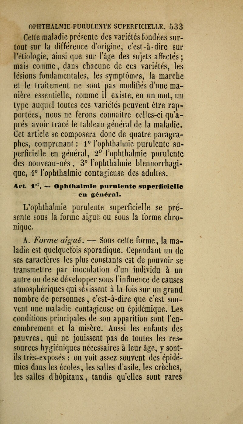 Celte maladie présente des variétés fondées sur- tout sur la différence d'origine, c'est-à-dire sur rétiologie, ainsi que sur l'âge des sujets affectés ; mais comme, dans chacune de ces variétés, les lésions fondamentales, les symptômes, la marche et le traitement ne sont pas modifiés d'une ma- nière essentielle, comme il existe, en nn mot, un type auquel toutes ces variétés peuvent être rap- portées, nous ne ferons connaître celles-ci qu'a- prés avoir tracé le tableau général de la maladie. Cet article se composera donc de quatre paragra- phes, comprenant : 1 l'ophlhalmie purulente su- perficielle en général, 2° l'ophlhalmie purulente des nouveau-nés, 3 l'ophlhalmie blennorrhagi- que, 4 l'ophlhalmie contagieuse des adultes. Art. l^*^. — Oplithalmie purulente superficielle eu géuéral. L'ophthalmie purulente superficielle se pré- sente sous la forme aiguë ou sous la forme chro- nique. A. Forme aiguë. — Sous cette forme, la ma- ladie est quelquefois sporadique. Cependant un de ses caractères les plus constants est de pouvoir se transmettre par inoculation d'un individu à un autre ou de se développer sous l'influence de causes atmosphériques qui sévissent à la fois sur un grand nombre de personnes, c'est-à-dire que c'est sou- vent une maladie contagieuse ou épidémique. Les conditions principales de son apparition sont l'en- combrement et la misère. Aussi les enfants des pauvres, qui ne jouissent pas de toutes les res- sources hygiéniques nécessaires à leur âge, y sont- ils très-exposés : on voit assez souvent des épidé- mies dans les écoles, les salles d'asile,les crèches, les salles d'hôpitaux, tandis qu'elles sont rares